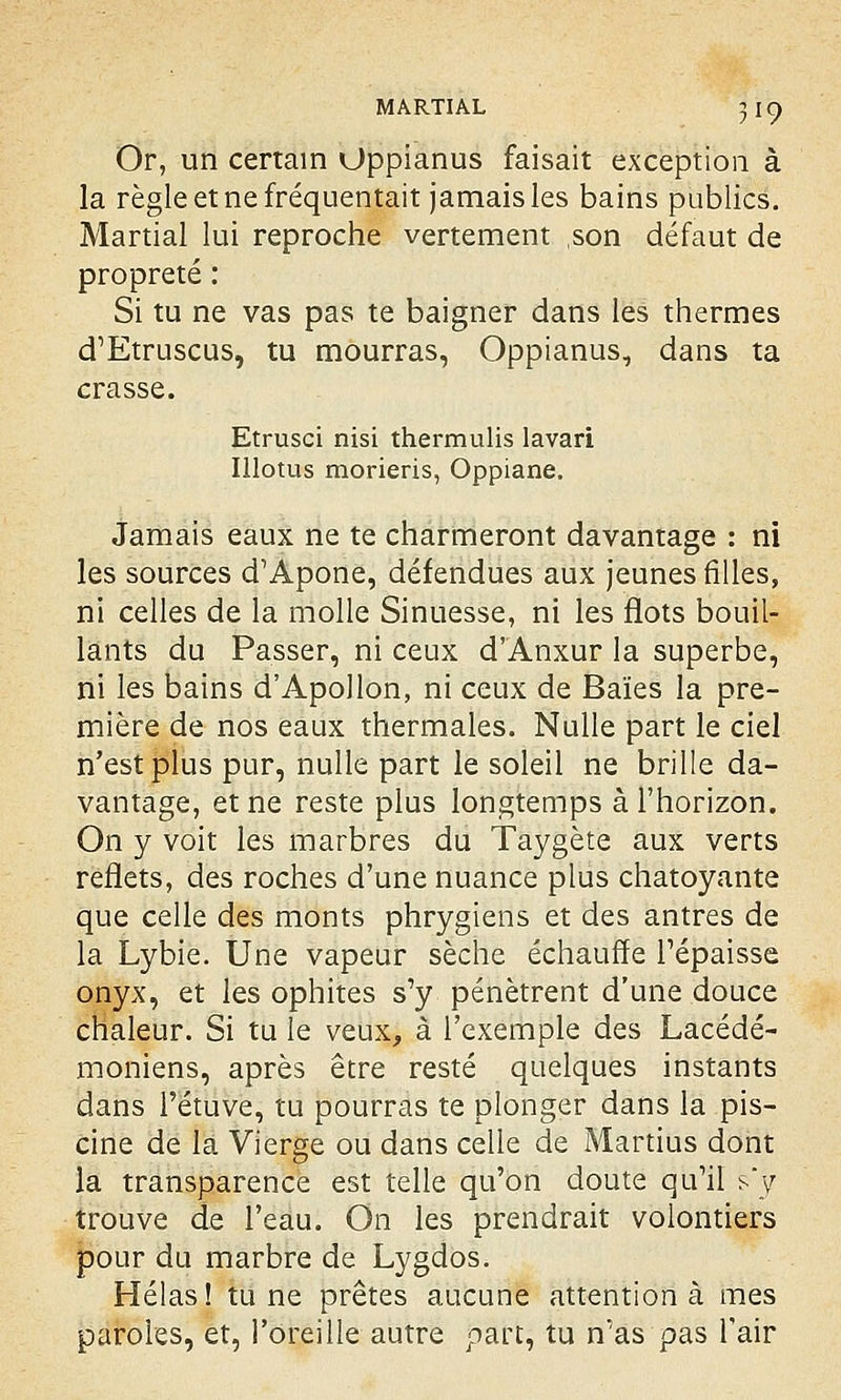 Or, un certain Oppianus faisait exception à la règle et ne fréquentait jamais les bains publics. Martial lui reproche vertement son défaut de propreté : Si tu ne vas pas te baigner dans les thermes d'Etruscus, tu mourras, Oppianus, dans ta crasse. Etrusci nisi thermulis lavari Illotus morieris, Oppiane. Jamais eaux ne te charmeront davantage : ni les sources d'Apone, défendues aux jeunes filles, ni celles de la molle Sinuesse, ni les flots bouil- lants du Passer, ni ceux d'Anxur la superbe, ni les bains d'Apollon, ni ceux de Baies la pre- mière de nos eaux thermales. Nulle part le ciel n'est plus pur, nulle part le soleil ne brille da- vantage, et ne reste plus longtemps à l'horizon. On y voit les marbres du Taygète aux verts reflets, des roches d'une nuance plus chatoyante que celle des monts phrygiens et des antres de la Lybie. Une vapeur sèche échauffe l'épaisse onyx, et les ophites s'y pénètrent d'une douce chaleur. Si tu le veux, à l'exemple des Lacédé- moniens, après être resté quelques instants dans l'étuve, tu pourras te plonger dans la pis- cine de la Vierge ou dans celle de Martius dont la transparence est telle qu'on doute qu'il s-'y trouve de l'eau. On les prendrait volontiers pour du marbre de Lygdos. Hélas! tune prêtes aucune attention à mes paroles, et, l'oreille autre part, tu n'as pas l'air