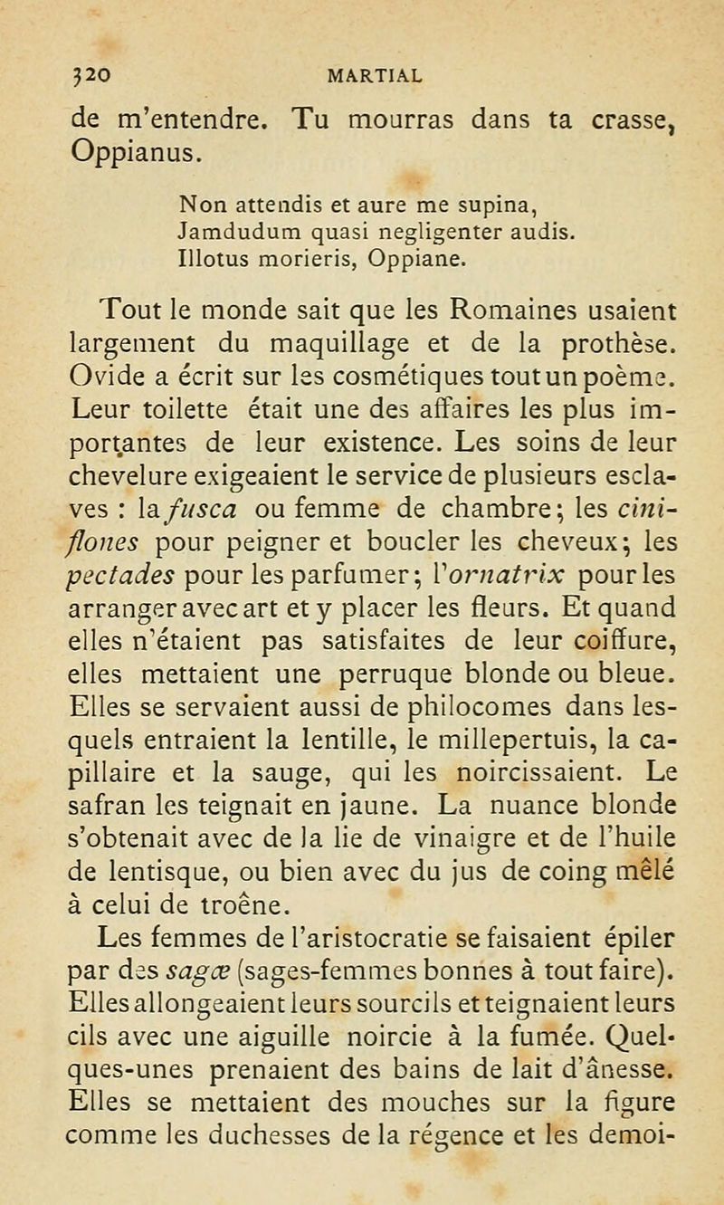 de m'entendre. Tu mourras dans ta crasse, Oppianus. Non attendis et aure me supina, Jamdudum quasi negligenter audis. Illotus morieris, Oppiane. Tout le monde sait que les Romaines usaient largement du maquillage et de la prothèse. Ovide a écrit sur les cosmétiques tout un poème. Leur toilette était une des affaires les plus im- portantes de leur existence. Les soins de leur chevelure exigeaient le service de plusieurs escla- ves : lafusca ou femme de chambre; les cini- flones pour peigner et boucler les cheveux; les pectades pour les parfumer; Yornatrix pour les arranger avec art et y placer les fleurs. Et quand elles n'étaient pas satisfaites de leur coiffure, elles mettaient une perruque blonde ou bleue. Elles se servaient aussi de philocomes dans les- quels entraient la lentille, le millepertuis, la ca- pillaire et la sauge, qui les noircissaient. Le safran les teignait en jaune. La nuance blonde s'obtenait avec de la lie de vinaigre et de l'huile de lentisque, ou bien avec du jus de coing mêlé à celui de troène. Les femmes de l'aristocratie se faisaient épiler par des sagœ (sages-femmes bonnes à tout faire). Elles allongeaient leurs sourcils et teignaient leurs cils avec une aiguille noircie à la fumée. Quel- ques-unes prenaient des bains de lait d'ânesse. Elles se mettaient des mouches sur la figure comme les duchesses de la régence et les demoi-