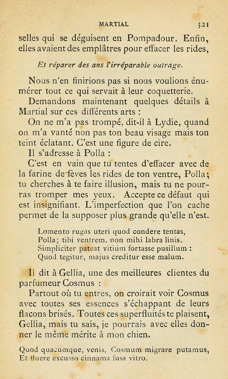 selles qui se déguisent en Pompadour. Enfin, elles avaient des emplâtres pour effacer les rides, Et réparer des ans l'irréparable outrage. Nous n'en finirions pas si nous voulions énu- mérer tout ce qui servait à leur coquetterie. Demandons maintenant quelques détails à Martial sur ces différents arts : On ne m'a pas trompé, dit-il à Lydie, quand on m'a vanté non pas ton beau visage mais ton teint éclatant. C'est une figure de cire. Il s'adresse à Polla : C'est en vain que tu tentes d'effacer avec de la farine de fèves les rides de ton ventre, Polla; tu cherches à te faire illusion, mais tu ne pour- ras tromper mes yeux. Accepte ce défaut qui est insignifiant. L'imperfection que Ton cache permet de la supposer plus grande qu'elle n'est. Lomento rugas uteri quod condere tentas, Polla; tibi ventrem, non mihi labra Unis. Simpliciter pateat vitiùm fortasse pusillum : Quod tegitur, majus creditur esse malum. Il dit à Gellia, une des meilleures clientes du parfumeur Cosmus : Partout où tu entres, on croirait voir Cosmus avec toutes ses essences s'échappant de leurs flacons brisés. Toutes ces superfluitéste plaisent, Gellia, mais tu sais, je pourrais avec elles don- ner le même mérite à mon chien. Quod quacumque, venis, Cosmum migrare putamus, Et Huere excusso cinnama fusa vitro.