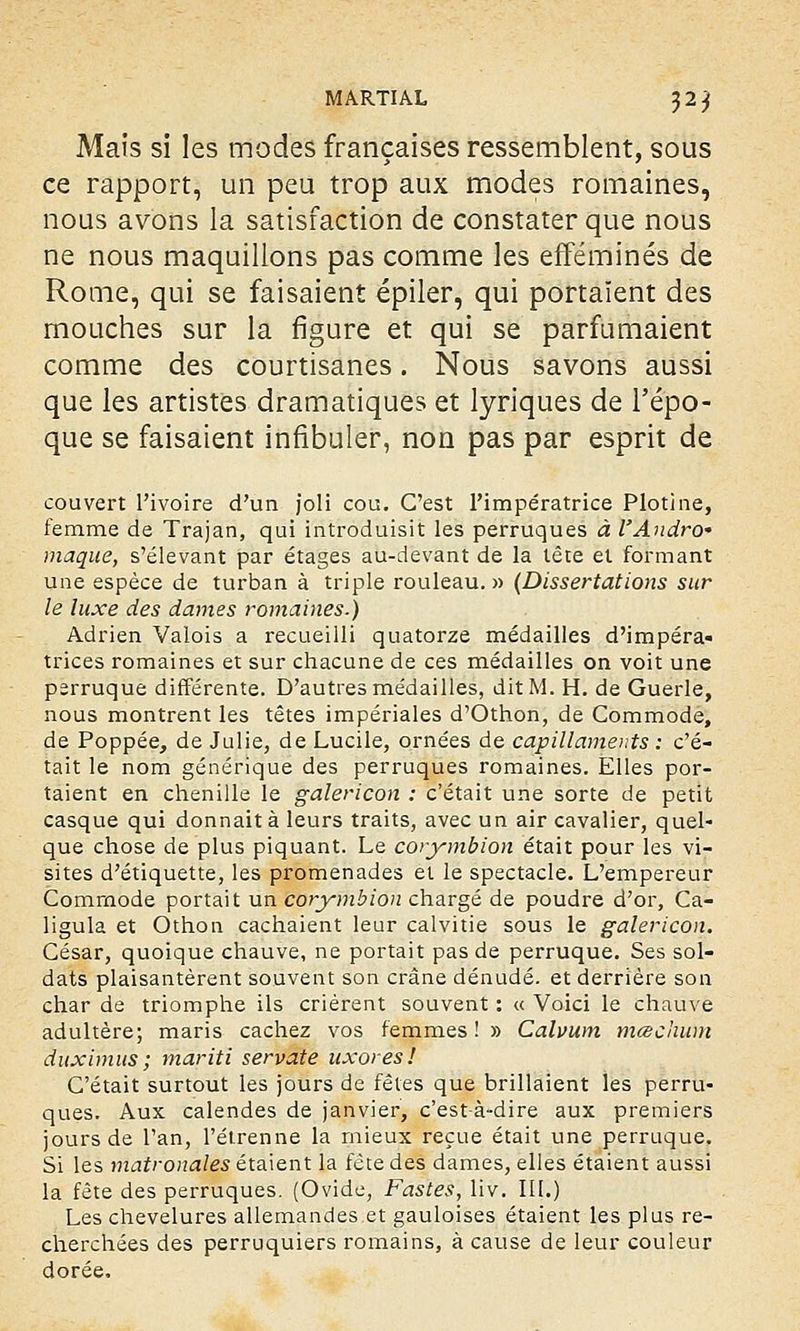 Mais si les modes françaises ressemblent, sous ce rapport, un peu trop aux modes romaines, nous avons la satisfaction de constater que nous ne nous maquillons pas comme les efféminés de Rome, qui se faisaient épiler, qui portaient des mouches sur la figure et qui se parfumaient comme des courtisanes. Nous savons aussi que les artistes dramatiques et lyriques de l'épo- que se faisaient infibuler, non pas par esprit de couvert l'ivoire d'un joli cou. C'est l'impératrice Plotine, femme de Trajan, qui introduisit les perruques à l'Andro* maque, s'élevant par étages au-devant de la tête et formant une espèce de turban à triple rouleau. » (Dissertations sur le luxe des dames romaines.) Adrien Valois a recueilli quatorze médailles d'impéra» trices romaines et sur chacune de ces médailles on voit une perruque différente. D'autres médailles, dit M. H. de Guérie, nous montrent les têtes impériales d'Othon, de Commode, de Poppée, de Julie, de Lucile, ornées de capillaments : c'é- tait le nom générique des perruques romaines. Elles por- taient en chenille le galericon : c'était une sorte de petit casque qui donnait à leurs traits, avec un air cavalier, quel- que chose de plus piquant. Le corymbion était pour les vi- sites d'étiquette, les promenades et le spectacle. L'empereur Commode portait un corymbion chargé de poudre d'or, Ca- ligula et Othon cachaient leur calvitie sous le galericon. César, quoique chauve, ne portait pas de perruque. Ses sol- dats plaisantèrent souvent son crâne dénudé, et derrière son char de triomphe ils crièrent souvent : « Voici le chauve adultère; maris cachez vos femmes! » Calvum mœchum duximus ; mariti servate uxores! C'était surtout les jours de fêtes que brillaient les perru- ques. Aux calendes de janvier, c'est-à-dire aux premiers jours de l'an, l'étrenne la mieux reçue était une perruque. Si les matronales étaient la fête des dames, elles étaient aussi la fête des perruques. (Ovide, Fastes, liv. III.) Les chevelures allemandes et gauloises étaient les plus re- cherchées des perruquiers romains, à cause de leur couleur dorée.