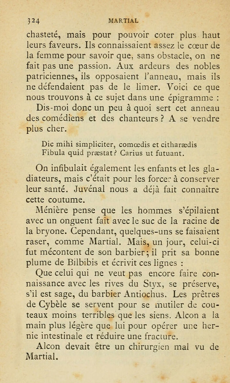 chasteté, mais pour pouvoir coter plus haut leurs faveurs. Ils connaissaient assez le cœur de la femme pour savoir que, sans obstacle, on ne fait pas une passion. Aux ardeurs des nobles patriciennes, ils opposaient l'anneau, mais ils ne défendaient pas de le limer. Voici ce que nous trouvons à ce sujet dans une épigramme : Dis-moi donc un peu à quoi sert cet anneau des comédiens et des chanteurs ? A se vendre plus cher. Die mihi simpliciter, comœdis et citharaedis Fibula quid preestatP Carius ut futuant. On infibulait également les enfants et les gla- diateurs, mais c'était pour les forcer à conserver leur santé. Juvénal nous a déjà fait connaître cette coutume. Ménière pense que les hommes s'épilaient avec un onguent fait avec le suc de la racine de la bryone. Cependant, quelques-uns se faisaient raser, comme Martial. Mais, un jour, celui-ci fut mécontent de son barbier; il prit sa bonne plume de Bilbibis et écrivit ces lignes : Que celui qui ne veut pas encore faire con- naissance avec les rives du Styx, se préserve, s'il est sage, du barbier Antiochus. Les prêtres de Gybèle se servent pour se mutiler de cou- teaux moins terribles que les siens. Alcon a la main plus légère que lui pour opérer une her- nie intestinale et réduire une fracture. Alcon devait être un chirurgien mal vu de Martial.