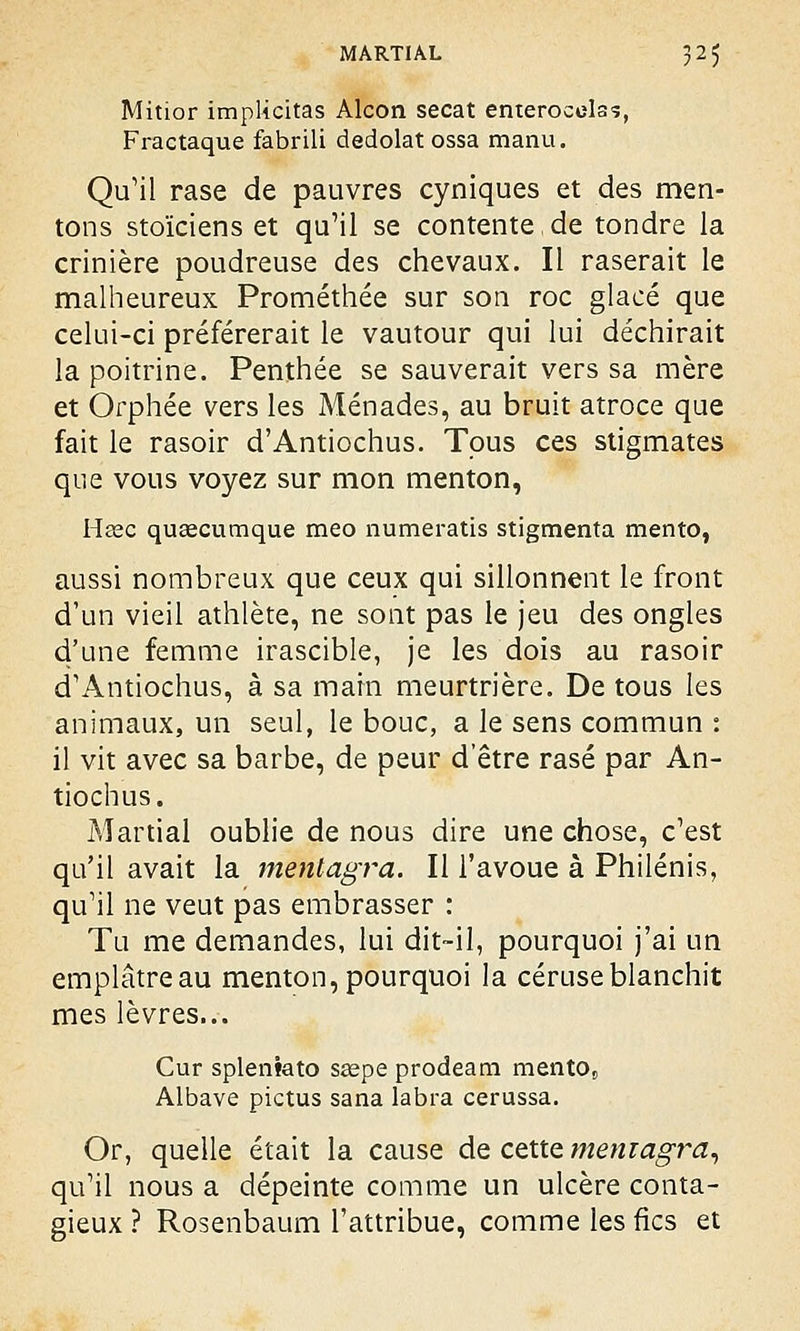 Mitior implicitas Alcon secat enterocelas, Fractaque fabrili dedolat ossa manu. Qu'il rase de pauvres cyniques et des men- tons stoïciens et qu'il se contente,de tondre la crinière poudreuse des chevaux. Il raserait le malheureux Prométhée sur son roc glacé que celui-ci préférerait le vautour qui lui déchirait la poitrine. Penthée se sauverait vers sa mère et Orphée vers les Ménades, au bruit atroce que fait le rasoir d'Antiochus. Tous ces stigmates que vous voyez sur mon menton, Hsec queecumque meo numeratis stigmenta mento, aussi nombreux que ceux qui sillonnent le front d'un vieil athlète, ne sont pas le jeu des ongles d'une femme irascible, je les dois au rasoir d'Antiochus, à sa main meurtrière. De tous les animaux, un seul, le bouc, a le sens commun : il vit avec sa barbe, de peur d'être rasé par An- tiochus. Martial oublie de nous dire une chose, c'est qu'il avait la mentagra. Il l'avoue à Philénis, qu'il ne veut pas embrasser : Tu me demandes, lui dit—il, pourquoi j'ai un emplâtre au menton, pourquoi la céruse blanchit mes lèvres... Cur spleniato sœpe prodeam mento8 Albave pictus sana labra cerussa. Or, quelle était la cause de cette mentagra, qu'il nous a dépeinte comme un ulcère conta- gieux ? Rosenbaum l'attribue, comme les fies et