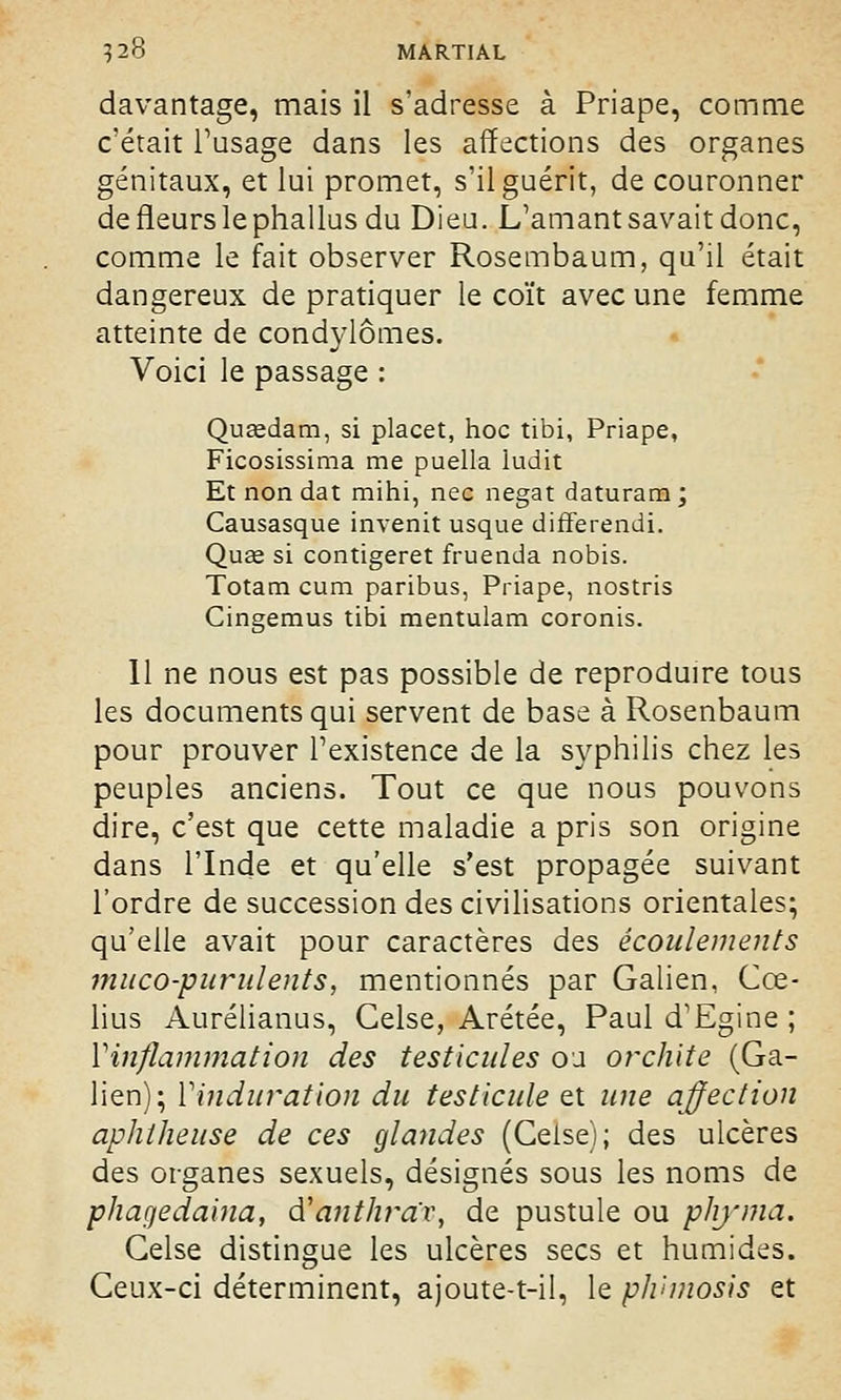 davantage, mais il s'adresse à Priape, comme c'était l'usage dans les affections des organes génitaux, et lui promet, s'il guérit, de couronner de fleurs le phallus du Dieu. L'amant savait donc, comme le fait observer Rosembaum, qu'il était dangereux de pratiquer le coït avec une femme atteinte de condylômes. Voici le passage : Quœdam, si placet, hoc tibi, Priape, Ficosissima me puella iudit Et non dat mihi, nec negat daturam; Causasque invenit usque differendi. Qu£e si contigeret fruenda nobis. Totam cum paribus, Priape, nostris Cingemus tibi mentulam coronis. Il ne nous est pas possible de reproduire tous les documents qui servent de base à Rosenbaum pour prouver l'existence de la syphilis chez les peuples anciens. Tout ce que nous pouvons dire, c'est que cette maladie a pris son origine dans l'Inde et qu'elle s'est propagée suivant l'ordre de succession des civilisations orientales; qu'elle avait pour caractères des écoulements muco-purulents, mentionnés par Galien, Cœ- lius Aurélianus, Gelse, Arétée, Paul d'Egine ; l'inflammation des testicules ou orchite (Ga- lien); l'induration du testicule et une affection aphtheuse de ces glandes (Ceise); des ulcères des organes sexuels, désignés sous les noms de phagedaina, dCanthrav, de pustule ou phyma. Gelse distingue les ulcères secs et humides. Ceux-ci déterminent, ajoute-t-il, le plvmosis et