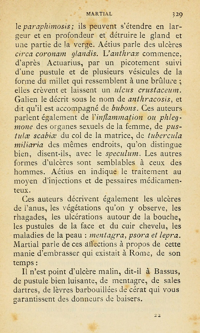 le paraphimosis; ils peuvent s'étendre en lar- geur et en profondeur et détruire le gland et une partie de la verge. Aétius parle des ulcères circa coronam glandis. Y!anthrax commence, d'après Actuarius, par un picotement suivi d'une pustule et de plusieurs vésicules de la forme du millet qui ressemblent à une brûlure ; elles crèvent et laissent un ulcus crustaceum. Galien le décrit sous le nom de anthracosls, et dit qu'il est accompagné de bubons. Ces auteurs parlent également de Vinflammation ou phleg- mone des organes sexuels de la femme, de pus- tulœ scabiœ du col de la matrice, de tubercula miliaria des mêmes endroits, qu'on distingue bien, disent-ils, avec le spéculum. Les autres formes d'ulcères sont semblables à ceux des hommes. Aétius en indique le traitement au moyen d'injections et de pessaires médicamen- teux. Ces auteurs décrivent également les ulcères de l'anus, les végétations qu'on y observe, les rhagades, les ulcérations autour de la bouche, les pustules de la face et du cuir chevelu, les maladies de la peau : mentagra, psora et lepra. Martial parle de ces affections à propos de cette manie d'embrasser qui existait à Rome, de son temps : Il n'est point d'ulcère malin, dit-il à Bassus, de pustule bien luisante, de mentagre, de sales dartres, de lèvres barbouillées de cérat qui vous garantissent des donneurs de baisers.