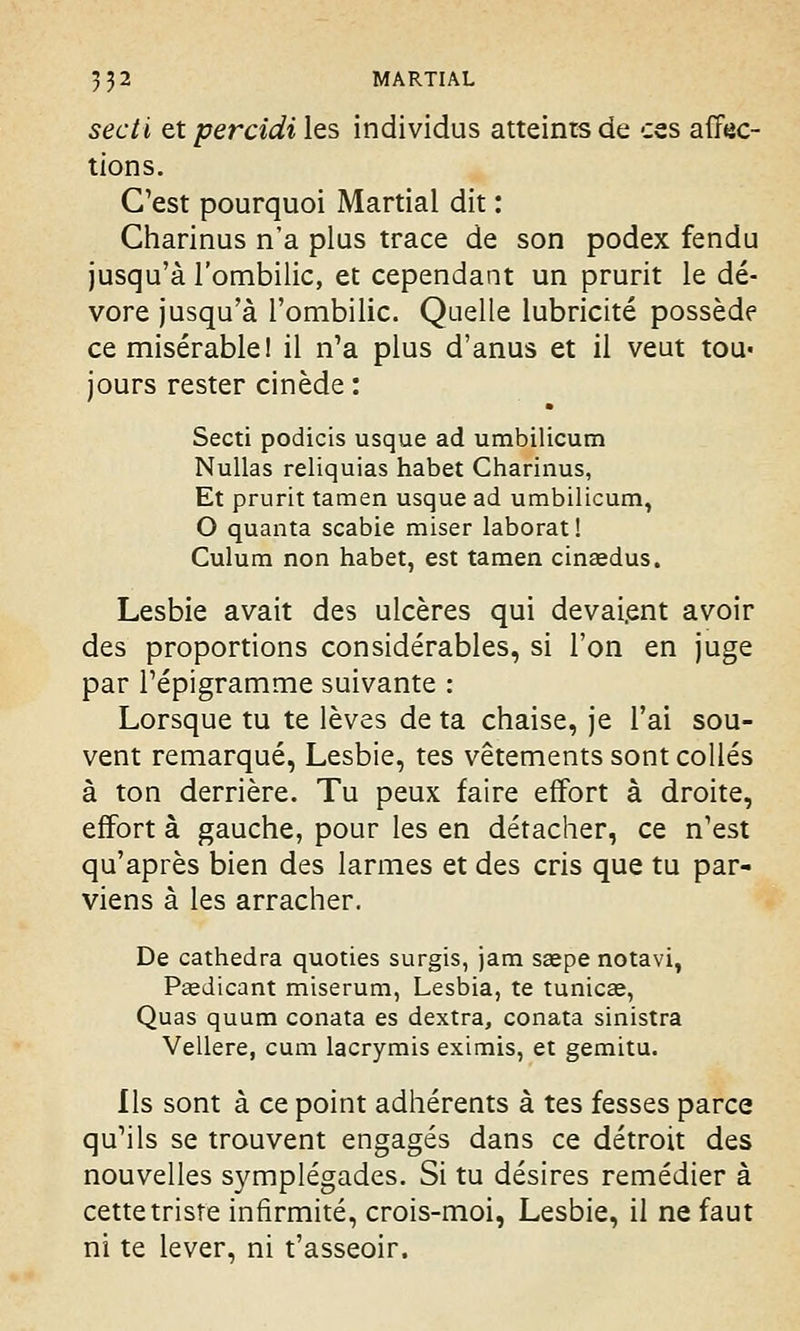 secti et percidi les individus atteints de ces affec- tions. C'est pourquoi Martial dit : Charinus n'a plus trace de son podex fendu jusqu'à l'ombilic, et cependant un prurit le dé- vore jusqu'à l'ombilic. Quelle lubricité possède ce misérable! il n'a plus d'anus et il veut tou« jours rester cinède: Secti podicis usque ad umbilicum Nullas reliquias habet Charinus, Et prurit tamen usque ad umbilicum, O quanta scabie miser laborat! Culum non habet, est tamen cinaedus. Lesbie avait des ulcères qui devaient avoir des proportions considérables, si l'on en juge par l'épigramme suivante : Lorsque tu te lèves de ta chaise, je l'ai sou- vent remarqué, Lesbie, tes vêtements sont collés à ton derrière. Tu peux faire effort à droite, effort à gauche, pour les en détacher, ce n'est qu'après bien des larmes et des cris que tu par- viens à les arracher. De cathedra quoties surgis, jam saepe notavi, Paedicant miserum, Lesbia, te tunicas, Quas quum conata es dextra, conata sinistra Vellere, cum lacrymis eximis, et gemitu. Ils sont à ce point adhérents à tes fesses parce qu'ils se trouvent engagés dans ce détroit des nouvelles symplégades. Si tu désires remédier à cette triste infirmité, crois-moi, Lesbie, il ne faut ni te lever, ni t'asseoir.