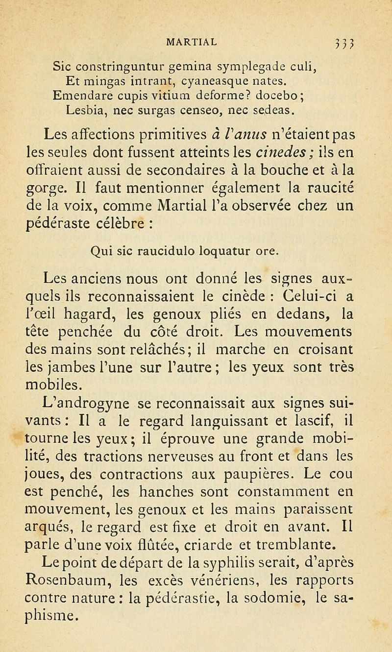 Sic constringuntur gemina symplegade culi, Et mingas intrant, cyaneasque nates. Emendare cupis vitium déforme? docebo; Lesbia, nec surgas censeo, nec sedeas. Les affections primitives à Vanus n'étaient pas les seules dont fussent atteints les cinedes; ils en offraient aussi de secondaires à la bouche et à la gorge. Il faut mentionner également la raucité de la voix, comme Martial Ta observée chez un pédéraste célèbre : Qui sic raucidulo loquatur ore. Les anciens nous ont donné les signes aux- quels ils reconnaissaient le cinède : Celui-ci a l'œil hagard, les genoux plies en dedans, la tête penchée du côté droit. Les mouvements des mains sont relâchés; il marche en croisant les jambes Tune sur l'autre ; les yeux sont très mobiles. L'androgyne se reconnaissait aux signes sui- vants : Il a le regard languissant et lascif, il tourne les yeux ; il éprouve une grande mobi- lité, des tractions nerveuses au front et dans les joues, des contractions aux paupières. Le cou est penché, les hanches sont constamment en mouvement, les genoux et les mains paraissent arqués, le regard est fixe et droit en avant. Il parle d'une voix flûtée, criarde et tremblante. Le point de départ de la syphilis serait, d'après Rosenbaum, les excès vénériens, les rapports contre nature : la pédérastie, la sodomie, le sa- phisme.