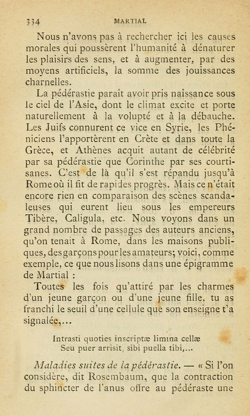 Nous n'avons pas à rechercher ici les causes morales qui poussèrent l'humanité à dénaturer les plaisirs des sens, et à augmenter, par des moyens artificiels, la somme des jouissances charnelles. La pédérastie paraît avoir pris naissance sous le ciel de l'Asie, dont le climat excite et porte naturellement à la volupté et à la débauche. Les Juifs connurent ce vice en Syrie, les Phé- niciens rapportèrent en Crète et dans toute la Grèce, et Athènes acquit autant de célébrité par sa pédérastie que Gorinthe par ses courti- sanes. C'est de là qu'il s'est répandu jusqu'à Rome où il fit de rapides progrès. Mais ce n'était encore rien en comparaison des scènes scanda- leuses qui eurent lieu sous les empereurs Tibère, Caligula, etc. Nous voyons dans un grand nombre de passages des auteurs anciens, qu'on tenait à Rome, dans les maisons publi- ques, desgarçons pourlesamateurs; voici, comme exemple, ce que nous lisons dans une épigramme de Martial : Toutes les fois qu'attiré par les charmes d'un jeune garçon ou d'une jeune fille, tu as franchi le seuil d'une cellule que son enseigne t'a signalée,... Intrasti quoties inscriptse limina cellee Seu puer arrisit, sibi puella tibi,... Maladies suites de la pédérastie. — « Si l'on considère, dit Rosembaum, que la contraction du sphincter de l'anus offre au pédéraste une
