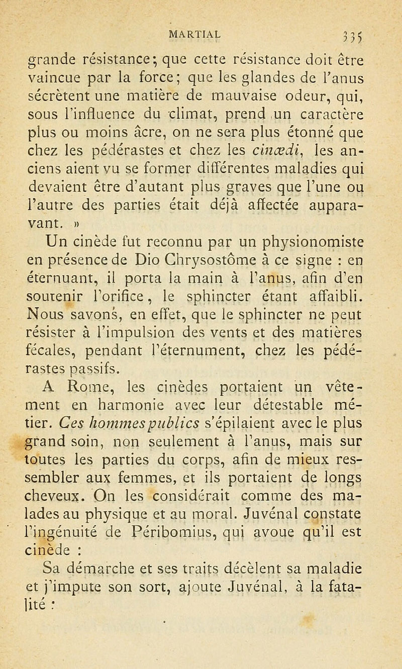 grande résistance; que cette résistance doit être vaincue par la force; que les glandes de l'anus sécrètent une matière de mauvaise odeur, qui, sous l'influence du climat, prend un caractère plus ou moins acre, on ne sera plus étonné que chez les pédérastes et chez les cinœdi, les an- ciens aient vu se former différentes maladies qui devaient être d'autant plus graves que l'une ou l'autre des parties était déjà affectée aupara- vant. » Un cinède fut reconnu par un physionomiste en présence de Dio Chrysostôme à ce signe : en éternuant, il porta la main à l'anus, afin d'en soutenir l'orifice, le sphincter étant affaibli. Nous savons, en effet, que le sphincter ne peut résister à l'impulsion des vents et des matières fécales, pendant l'éternument, chez les pédé- rastes passifs. A Rome, les cinèdes portaient un vête- ment en harmonie avec leur détestable mé- tier. Ces hommes publics s'épilaient avec le plus grand soin, non seulement à l'anus, mais sur toutes les parties du corps, afin de mieux res- sembler aux femmes, et ils portaient de longs cheveux. On les considérait comme des ma- lades au physique et au moral. Juvénal constate l'ingénuité de Péribomius, qui avoue qu'il est cinède : Sa démarche et ses traits décèlent sa maladie et j'impute son sort, ajoute Juvénal, à la fata- lité :