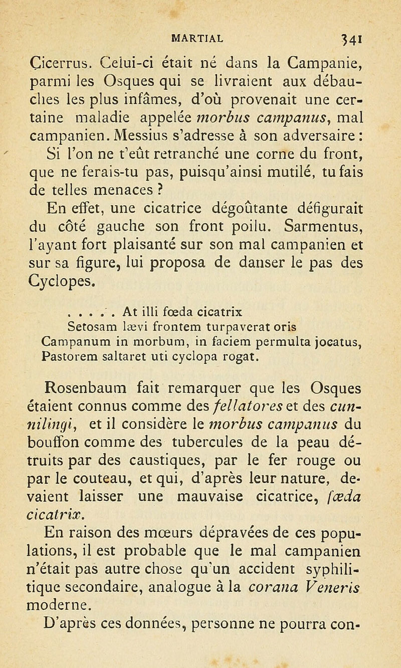 Çicerrus. Celui-ci était né dans la Campânie, parmi les Osques qui se livraient aux débau- ches les plus infâmes, d'où provenait une cer- taine maladie appelée morbus campanus, mal campanien.Messius s'adresse à son adversaire: Si l'on ne t'eût retranché une corne du front, que ne ferais-tu pas, puisqu'ainsi mutilé, tu fais de telles menaces ? En effet, une cicatrice dégoûtante défigurait du côté gauche son front poilu. Sarmentus, l'ayant fort plaisanté sur son mal campanien et sur sa figure, lui proposa de danser le pas des Gyclopes. ..... At illi foeda cicatrix Setosam lsevi frontem turpaverat oris Campanum in morbum, in faciem permulta joeatus, Pastorem saltaret uti cyclopa rogat. Rosenbaum fait remarquer que les Osques étaient connus comme des fellatores et des cun- nilingi, et il considère le morbus campâmes du bouffon comme des tubercules de la peau dé- truits par des caustiques, par le fer rouge ou par le couteau, et qui, d'après leur nature, de- vaient laisser une mauvaise cicatrice, feeda cicatrix. En raison des mœurs dépravées de ces popu- lations, il est probable que le mal campanien n'était pas autre chose qu'un accident syphili- tique secondaire, analogue à la corana Veneris moderne. D'après ces données, personne ne pourra con-