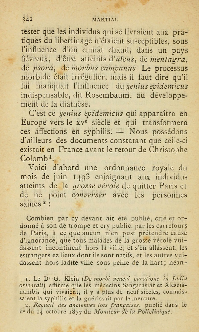 tester que les individus qui se livraient aux pra- tiques du libertinage n'étaient susceptibles, sous l'influence d'un climat chaud, dans un pays fiévreux, d'être atteints cVulcus, de mentagra, de psora, de morbus camp anus. Le processus morbide était irrégulier, mais il faut dire qu'il lui manquait l'influence du genius epidemicus indispensable, dit Rosembaum, au développe- ment de la diathèse. C'est ce genius epidemicus qui apparaîtra en Europe vers le xve siècle et qui transformera ces affections en syphilis. — Nous possédons d'ailleurs des documents constatant que celle-ci existait en France avant le retour de Christophe Colomb1. Voici d'abord une ordonnance royale du mois de juin 1493 enjoignant aux individus atteints de la grosse vérole de quitter Paris et de ne point converser avec les personnes saines % : Combien par cy devant ait été publié, crié et or- donné à son de trompe et cry public, parles carrefours de Paris, à ce que aucun n'en pust prétendre cause d'ignorance, que tous malades de la grosse vérole vui- dassent incontinent hors la ville, et s'en allassent, les estrangers ez lieux dont ils sont natifs, et les autres vui- dassent hors ladite ville sous peine de la hart; néan- 1. Le Dr G. Klein (De morbi veneri curâtione in India orientali) affirme que les médecins Sangarasiar et Alessia- nambi, qui vivaient, il y a plus de neuf siècles, connais- saient la syphilis et la guérissait par le mercure. 2. Recueil des anciennes lois françaises, publié dans le n° du 14 octobre 1877 du Moniteur de la Policlinique.