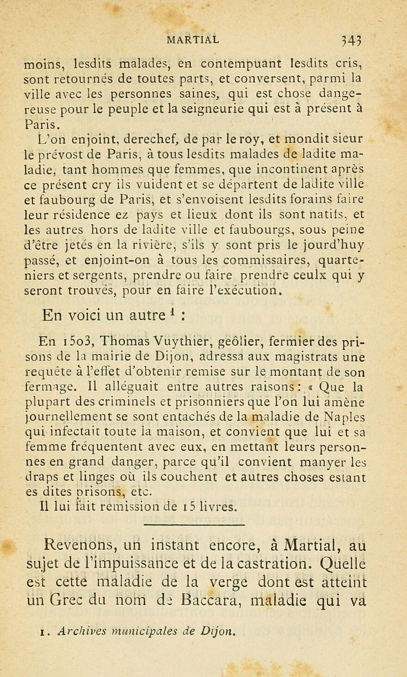 moins, lesdits malades, en contempuant Iesdits cris, sont retournés de toutes parts, et conversent, parmi la ville avec les personnes saines, qui est chose dange- reuse pour le peuple et la seigneurie qui est à présent à Paris. L'on enjoint, derechef, de par leroy, et mondit sieur le prévost de Paris, à tous lesdits malades de ladite ma- ladie, tant hommes que femmes, que incontinent après ce présent cry ils vuident et se départent de ladite ville et faubourg de Paris, et s'envoisent lesdits forains faire leur résidence ez pays et lieux dont ils sont natifs, et les autres hors de ladite ville et faubourgs, sous peine d'être jetés en la rivière, s'ils y sont pris le jourd'huy passé, et enjoint-on à tous les commissaires, quarte- niers et sergents, prendre ou faire prendre ceulx qui y seront trouvés, pour en faire l'exécution. En voici un autre l : En i5o3, Thomas Vuythier, geôlier, fermier des pri- sons de la mairie de Dijon, adressa aux magistrats une requête à l'effet d'obtenir remise sur le montant de son fermage. Il alléguait entre autres raisons : « Que la plupart des criminels et prisonniers que l'on lui amène journellement se sont entachés de la maladie de Naples qui infectait toute la maison, et convient que lui et sa femme fréquentent avec eux, en mettant leurs person- nes en grand danger, parce qu'il convient manyer les draps et linges où ils couchent et autres choses estant es dites prisons, etc. Il lui fait remission de i5 livres. Revenons, un instant encore, à Martial, au sujet de l'impuissance et de la castration. Quelle est cette maladie de la verge dont est atteint un Grec du nom da Baccara, maladie qui va î. Archives municipales de Dijon.