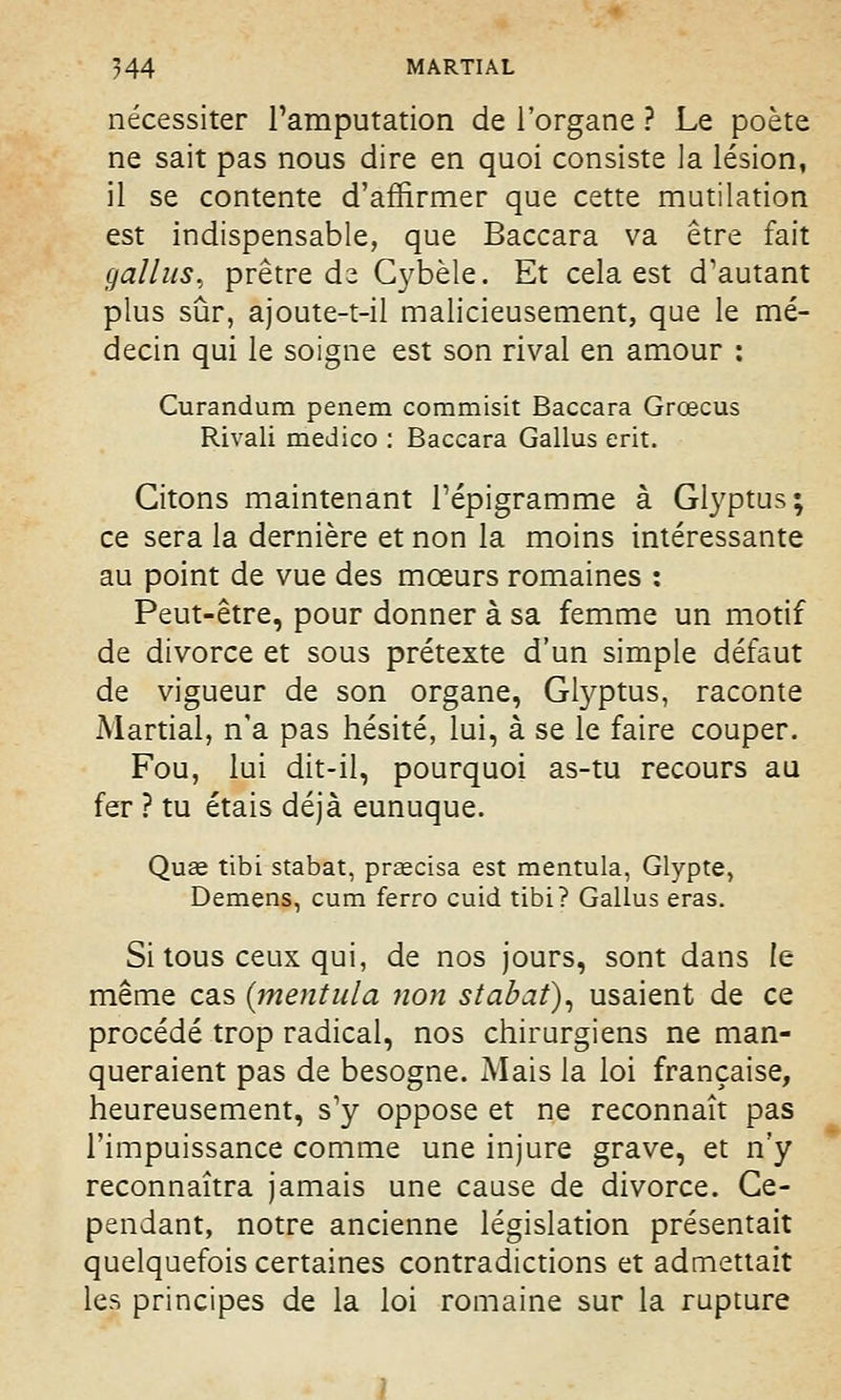nécessiter l'amputation de l'organe ? Le poète ne sait pas nous dire en quoi consiste la lésion, il se contente d'affirmer que cette mutilation est indispensable, que Baccara va être fait gallus, prêtre de Cybèle. Et cela est d'autant plus sûr, ajoute-t-il malicieusement, que le mé- decin qui le soigne est son rival en amour : Curandum penem commisit Baccara Grœcus Rivali medico : Baccara Gallus erit. Citons maintenant l'épigramme à Glyptus; ce sera la dernière et non la moins intéressante au point de vue des mœurs romaines : Peut-être, pour donner à sa femme un motif de divorce et sous prétexte d'un simple défaut de vigueur de son organe, Glyptus, raconte Martial, n'a pas hésité, lui, à se le faire couper. Fou, lui dit-il, pourquoi as-tu recours au fer ? tu étais déjà eunuque. Quae tibi stabat, preecisa est mentula, Glypte, Démens, cum ferro cuid tibi? Gallus eras. Si tous ceux qui, de nos jours, sont dans le même cas (mentula non stabat), usaient de ce procédé trop radical, nos chirurgiens ne man- queraient pas de besogne. Mais la loi française, heureusement, s'y oppose et ne reconnaît pas l'impuissance comme une injure grave, et n'y reconnaîtra jamais une cause de divorce. Ce- pendant, notre ancienne législation présentait quelquefois certaines contradictions et admettait les principes de la loi romaine sur la rupture