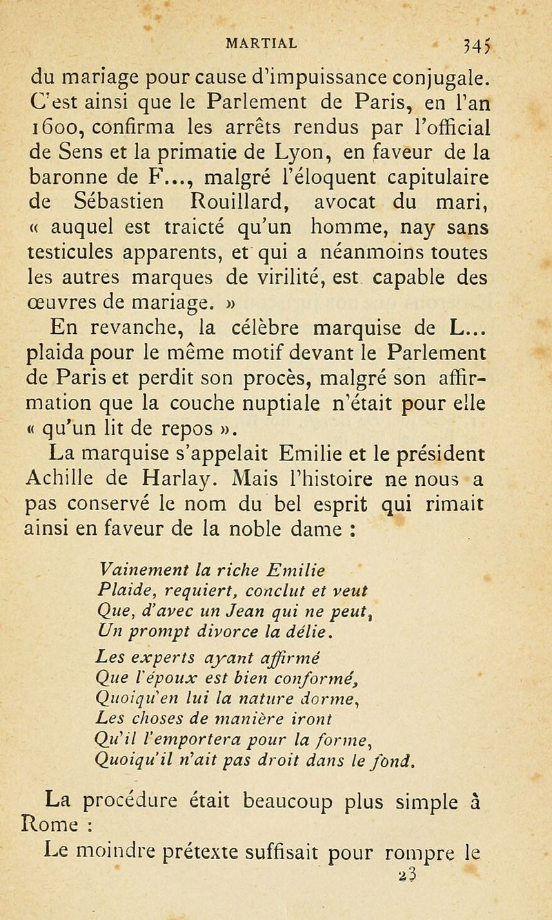 du mariage pour cause d'impuissance conjugale. C'est ainsi que le Parlement de Paris, en l'an 1600, confirma les arrêts rendus par l'official de Sens et la primatie de Lyon, en faveur de la baronne de F..., malgré l'éloquent capitulaire de Sébastien Rouillard, avocat du mari, « auquel est traicté qu'un homme, nay sans testicules apparents, et qui a néanmoins toutes les autres marques de virilité, est capable des œuvres de mariage. » En revanche, la célèbre marquise de L... plaida pour le même motif devant le Parlement de Paris et perdit son procès, malgré son affir- mation que la couche nuptiale n'était pour elle « qu'un lit de repos ». La marquise s'appelait Emilie et le président Achille de Harlay. Mais l'histoire ne nous a pas conservé le nom du bel esprit qui rimait ainsi en faveur de la noble dame : Vainement la riche Emilie Plaide, requiert, conclut et veut Que, d'avec un Jean qui ne peut% Un prompt divorce la délie. Les experts ayant affirmé Que l'époux est bien conformé, Quoiqu'en lui la nature dorme, Les choses de manière iront Qu'il l'emportera pour la forme, Quoiqu'il n'ait pas droit dans le fond. La procédure était beaucoup plus simple â Rome : Le moindre prétexte suffisait pour rompre le *3