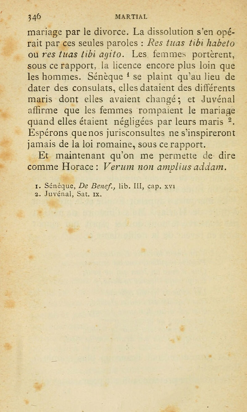 mariage par le divorce. La dissolution s'en opé- rait par ces seules paroles : Res tuas tibi habeto ou res tuas tibi agito. Les femmes portèrent, sous ce rapport, la licence encore plus loin que les hommes. Sénèque 4 se plaint qu'au lieu de dater des consulats, elles dataient des différents maris dont elles avaient changé; et Juvénal affirme que les femmes rompaient le mariage quand elles étaient négligées par leurs maris 2. Espérons que nos jurisconsultes ne s'inspireront jamais de la loi romaine, sous ce rapport. Et maintenant qu'on me permette de dire comme Horace : Verum non ampli us addam. i. Sénèque, De Benef., lib. III, cap. xvi 2. Juvénal, Sat. ix.