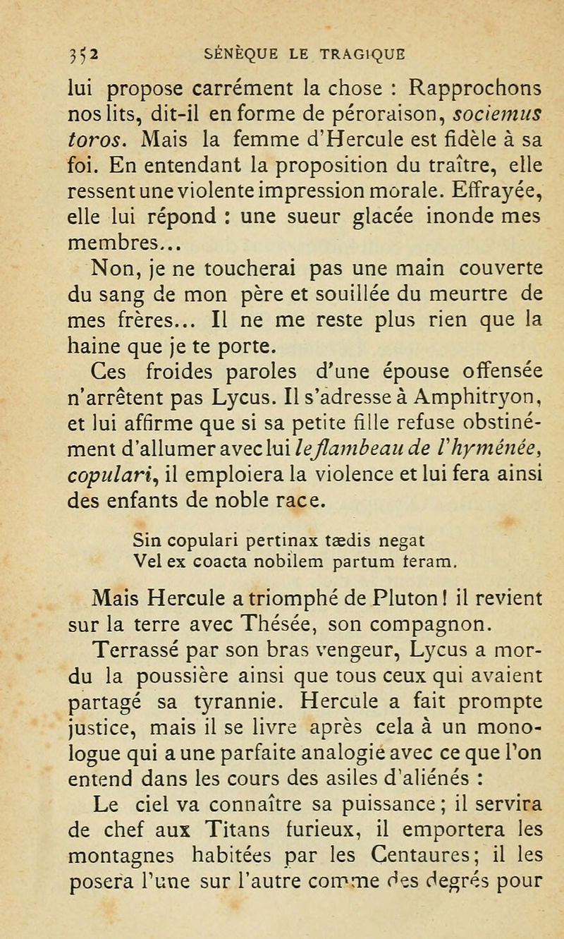 lui propose carrément la chose : Rapprochons nos lits, dit-il en forme de péroraison, sociemus toros. Mais la femme d'Hercule est fidèle à sa foi. En entendant la proposition du traître, elle ressent une violente impression morale. Effrayée, elle lui répond : une sueur glacée inonde mes membres... Non, je ne toucherai pas une main couverte du sang de mon père et souillée du meurtre de mes frères... Il ne me reste plus rien que la haine que je te porte. Ces froides paroles d'une épouse offensée n'arrêtent pas Lycus. Il s'adresse à Amphitryon, et lui affirme que si sa petite fille refuse obstiné- ment d'allumer avec lui lejlambeaude Vhyménée, copulari, il emploiera la violence et lui fera ainsi des enfants de noble race. Sin copulari pertinax tasdis negat Vel ex coacta nobilem partum teram. Mais Hercule a triomphé de Pluton ! il revient sur la terre avec Thésée, son compagnon. Terrassé par son bras vengeur, Lycus a mor- du la poussière ainsi que tous ceux qui avaient partagé sa tyrannie. Hercule a fait prompte justice, mais il se livre après cela à un mono- logue qui a une parfaite analogie avec ce que Ton entend dans les cours des asiles d'aliénés : Le ciel va connaître sa puissance ; il servira de chef aux Titans furieux, il emportera les montagnes habitées par les Centaures; il les posera Tune sur l'autre comme des degrés pour