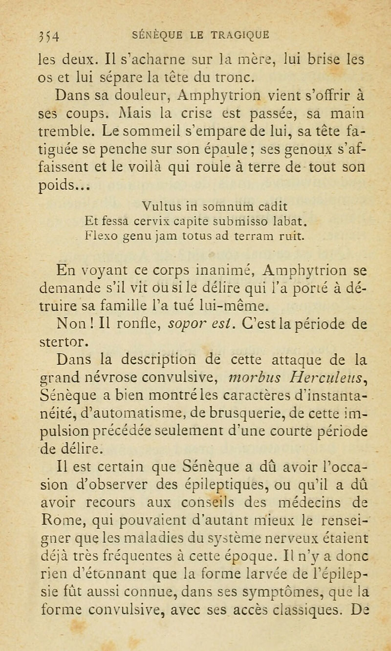 les deux. Il s'acharne sur la mère, lui brise les os et lui sépare la tête du tronc. Dans sa douleur, Amphytrion vient s'offrir à ses coups. Mais la crise est passée, sa main tremble. Le sommeil s'empare de lui, sa tête fa- tiguée se penche sur son épaule ; ses genoux s'af- faissent et le voilà qui roule à terre de tout son poids... Vultus in somnum cadit Et fessa cervix capite submisso labat. Flexo genu jam totus ad terram ruit. En voyant ce corps inanimé, Amphytrion se demande s'il vit ou si le délire qui l'a porté à dé- truire sa famille l'a tué lui-même. Non! Il ronfle, sopo?~ est. C'est la période de stertor. Dans la description de cette attaque de la grand névrose convulsive, morbus Herculeus, Sénèque a bien montré les caractères d'instanta- néité, d'automatisme, de brusquerie, de cette im- pulsion précédée seulement d'une courte période de délire. Il est certain que Sénèque a dû avoir l'occa- sion d'observer des épileptiques, ou qu'il a dû avoir recours aux conseils des médecins de Rome, qui pouvaient d'autant mieux le rensei- gner que les maladies du système nerveux étaient déjà très fréquentes à cette époque. Il n'y a donc rien d'étonnant que la forme larvée de l'épilep- sie fût aussi connue, dans ses symptômes, que la forme convulsive, avec ses accès classiques. De