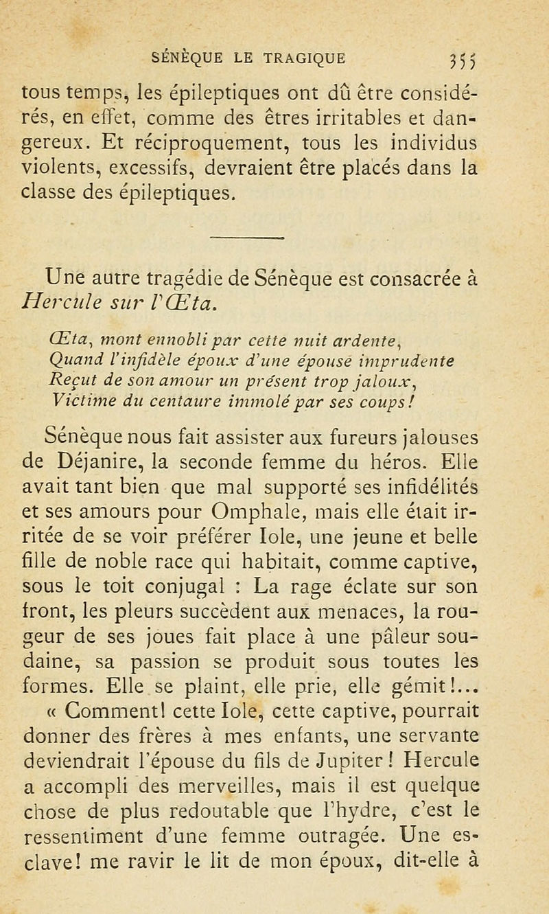 tous temps, les épileptiques ont dû être considé- rés, en effet, comme des êtres irritables et dan- gereux. Et réciproquement, tous les individus violents, excessifs, devraient être placés dans la classe des épileptiques. Une autre tragédie de Sénèque est consacrée à Hercule sm~ VŒta. Œta, mont ennobli par cette nuit ardente, Quand l'infidèle époux d'une épouse imprudente Reçut de son amour un présent trop jaloux, Victime du centaure immolé par ses coups! Sénèque nous fait assister aux fureurs jalouses de Déjanire, la seconde femme du héros. Elle avait tant bien que mal supporté ses infidélités et ses amours pour Omphale, mais elle était ir- ritée de se voir préférer Iole, une jeune et belle fille de noble race qui habitait, comme captive, sous le toit conjugal : La rage éclate sur son front, les pleurs succèdent aux menaces, la rou- geur de ses joues fait place à une pâleur sou- daine, sa passion se produit sous toutes les formes. Elle se plaint, elle prie, elle gémit!... « Gomment! cette Iole, cette captive, pourrait donner des frères à mes enfants, une servante deviendrait l'épouse du fils de Jupiter! Hercule a accompli des merveilles, mais il est quelque chose de plus redoutable que l'hydre, c'est le ressentiment d'une femme outragée. Une es- clave! me ravir le lit de mon époux, dit-elle à
