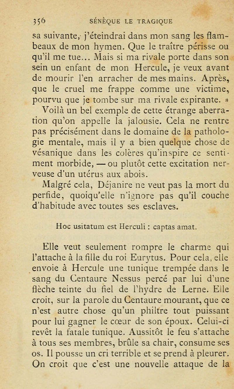 sa suivante, j'éteindrai dans mon sang les flam- beaux de mon hymen. Que le traître périsse ou qu'il me tue... Mais si ma rivale porte dans son sein un enfant de mon Hercule, je veux avant de mourir l'en arracher de mes mains. Après, que le cruel me frappe comme une victime, pourvu que je tombe sur ma rivale expirante. » Voilà un bel exemple de cette étrange aberra- tion qu'on appelle la jalousie. Gela ne rentre pas précisément dans le domaine de la patholo- gie mentale, mais il y a bien quelque chose de vésanique dans les colères qu'inspire ce senti- ment morbide, —ou plutôt cette excitation ner- veuse d'un utérus aux abois. Malgré cela, Déjanire ne veut pas la mort du perfide, quoiqu'elle n'ignore pas qu'il couche d'habitude avec toutes ses esclaves. Hoc usitatum est Herculi : captas amat. Elle veut seulement rompre le charme qui l'attache à la fille du roi Eurytus. Pour cela, elle envoie à Hercule une tunique trempée dans le sang du Centaure Nessus percé par lui d'une flèche teinte du fiel de l'hydre de Lerne. Elle croit, sur la parole du Centaure mourant, que ce n'est autre chose qu'un philtre tout puissant pour lui gagner le cœur de son époux. Celui-ci revêt la fatale tunique. Aussitôt le feu s'attache à tous ses membres, brûle sa chair, consume ses os. Il pousse un cri terrible et se prend à pleurer. On croit que c'est une nouvelle attaque de la