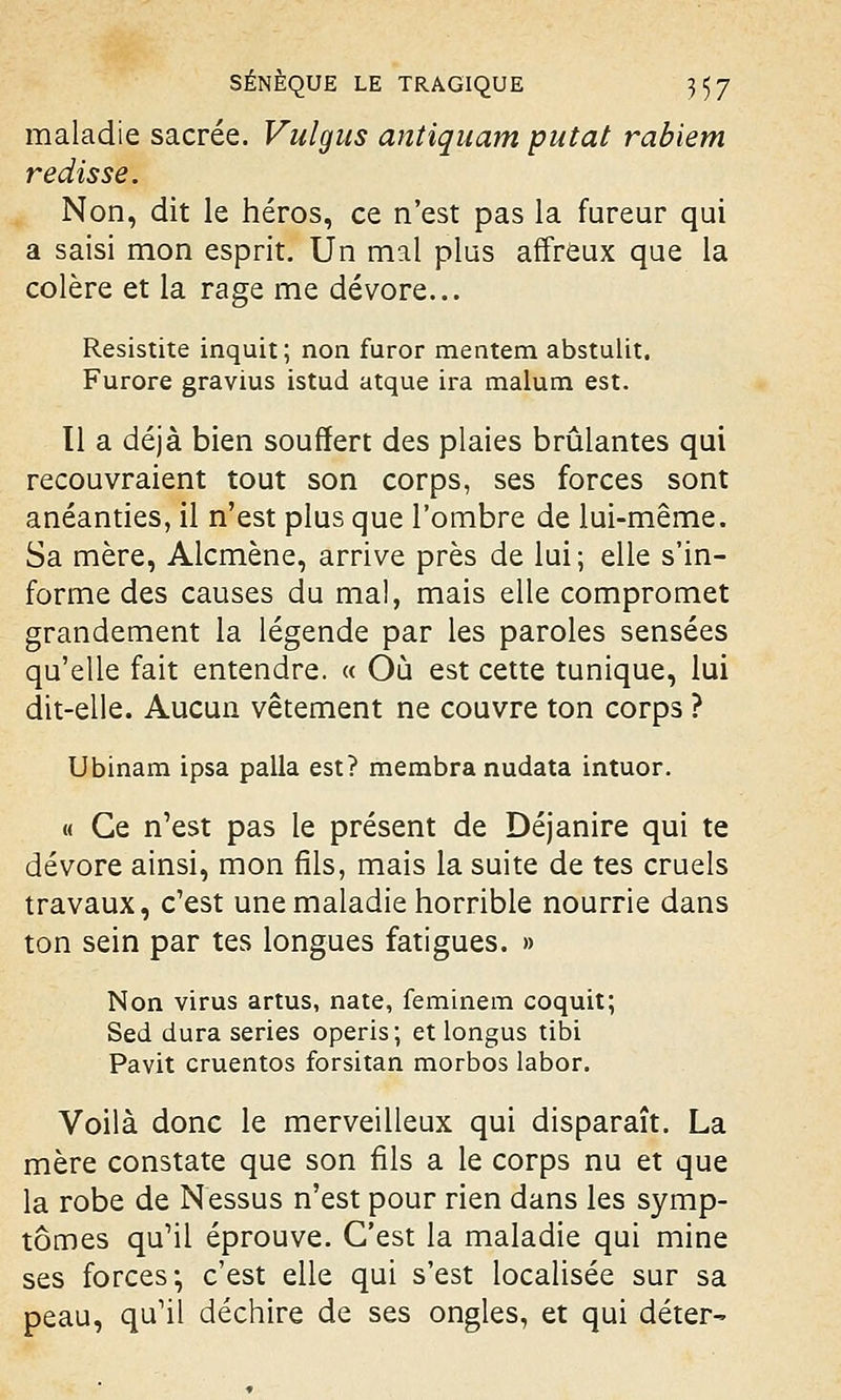 maladie sacrée. Vulgus antiquam putat rabiem redisse. Non, dit le héros, ce n'est pas la fureur qui a saisi mon esprit. Un mal plus affreux que la colère et la rage me dévore... Resistite inquit; non furor mentem abstulit. Furore gravius istud atque ira malum est. Il a déjà bien souffert des plaies brûlantes qui recouvraient tout son corps, ses forces sont anéanties, il n'est plus que l'ombre de lui-même. Sa mère, Alcmène, arrive près de lui ; elle s'in- forme des causes du mal, mais elle compromet grandement la légende par les paroles sensées qu'elle fait entendre. « Où est cette tunique, lui dit-elle. Aucun vêtement ne couvre ton corps ? Ubinam ipsa palla est? membra nudata intuor. « Ce n'est pas le présent de Déjanire qui te dévore ainsi, mon fils, mais la suite de tes cruels travaux, c'est une maladie horrible nourrie dans ton sein par tes longues fatigues. » Non virus artus, nate, feminem coquit; Sed dura séries operis; et longus tibi Pavit cruentos forsitan morbos labor. Voilà donc le merveilleux qui disparaît. La mère constate que son fils a le corps nu et que la robe de Nessus n'est pour rien dans les symp- tômes qu'il éprouve. C'est la maladie qui mine ses forces-, c'est elle qui s'est localisée sur sa peau, qu'il déchire de ses ongles, et qui déter-