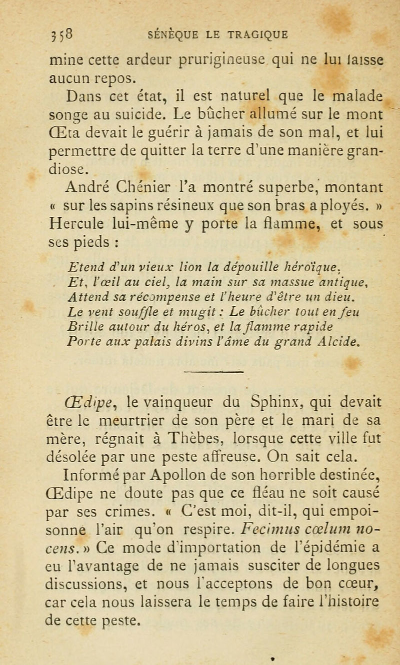 mine cette ardeur prurigineuse qui ne lui laisse aucun repos. Dans cet état, il est naturel que le malade songe au suicide. Le bûcher allumé sur le mont Œta devait le guérir à jamais de son mal, et lui permettre de quitter la terre d'une manière gran- diose. André Chénier l'a montré superbe, montant « sur les sapins résineux que son bras a ployés. » Hercule lui-même y porte la flamme, et sous ses pieds : Etend d'un vieux lion la dépouille héroïque. Et, l'œil au ciel, la main sur sa massue antique, Attend sa récompense et l'heure d'être un dieu. Le vent souffle et mugit : Le bûcher tout en feu Brille autour du héros, et la flamme rapide Porte aux palais divins l'âme du grand Alcide. Œdipe, le vainqueur du Sphinx, qui devait être le meurtrier de son père et le mari de sa mère, régnait à Thèbes, lorsque cette ville fut désolée par une peste affreuse. On sait cela. Informé par Apollon de son horrible destinée, Œdipe ne doute pas que ce fléau ne soit causé par ses crimes. « C'est moi, dit-il, qui empoi- sonne l'air qu'on respire. Fecimus cœlum no- cens.» Ce mode d'importation de l'épidémie a eu l'avantage de ne jamais susciter de longues discussions, et nous l'acceptons de bon cœur, car cela nous laissera le temps de faire l'histoire de cette peste.