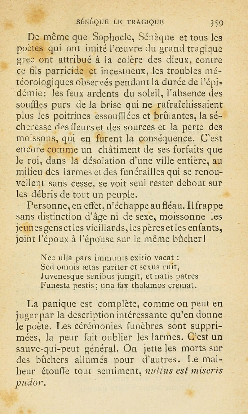 De même que Sophocle, Sénèque et tous les poètes qui ont imité l'œuvre du grand tragique grec ont attribué à la colère des dieux, contre ce fils parricide et incestueux, les troubles mé- téorologiques observés pendant la durée de l'épi- démie: les feux ardents du soleil, l'absence des souffles purs de la brise qui ne rafraîchissaient plus les poitrines essoufflées et brûlantes, la sé- cheresse Hes fleurs et des sources et la perte des moissons, qui en furent la conséquence. C'est encore comme un châtiment de ses forfaits que le roi, dans la désolation d'une ville entière, au milieu des larmes et des funérailles qui se renou- vellent sans cesse, se voit seul rester debout sur les débris de tout un peuple. Personne, en effet, n'échappe au fléau. Il frappe sans distinction d'âge ni de sexe, moissonne les jeunes gens et les vieillards, les pères et les enfants, joint l'époux à l'épouse sur le même bûcher I Nec ulla pars immunis exitio vacat : Sed omnis Eetas pariter et sexus ruit, Juvenesque senibus jungit, et natis patres Funesta pestis; una fax thalamos cremat. La panique est complète, comme on peut en juger par la description intéressante qu'en donne le poète. Les cérémonies funèbres sont suppri- mées, la peur fait oublier les larmes. C'est un sauve-qui-peut général. On jette les morts sur des bûchers allumés pour d'autres. Le mal- heur étouffe tout sentiment, nullus est miseris pudor.