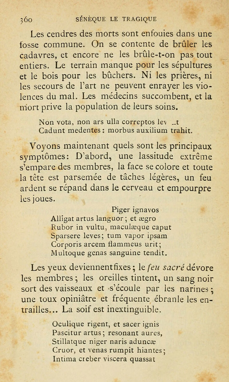 Les cendres des morts sont enfouies dans une fosse commune. On se contente de brûler les cadavres, et encore ne les brûle-t-on pas tout entiers. Le terrain manque pour les sépultures et le bois pour les bûchers. Ni les prières, ni les secours de l'art ne peuvent enrayer les vio- lences du mal. Les médecins succombent, et la mort prive la population de leurs soins. Non vota, non ars ulla correptos le\ „t Cadunt medentes : morbus auxilium trahit. Voyons maintenant quels sont les principaux symptômes: D'abord, une lassitude extrême s'empare des membres, la face se colore et toute la tête est parsemée de tâches légères, un feu ardent se répand dans le cerveau et empourpre les joues. Piger ignavos Alligat artus languor ; et aegro Rubor in vultu, maculseque caput Sparsere levés; tum vapor ipsam Corporis arcem rlammeus urit; Multoque gênas sanguine tendit. Les yeux deviennent fixes ; le feu sacré dévore les membres ; les oreilles tintent, un sang noir sort des vaisseaux et s'écoule par les narines ; une toux opiniâtre et fréquente ébranle les en- trailles... La soif est inextinguible. Oculique rigent, et sacer ignis Pascitur artus; résonant aures, Stillatque niger naris aduncae Cruor, et venas rumpit hiantes; Intima creber viscera quassat