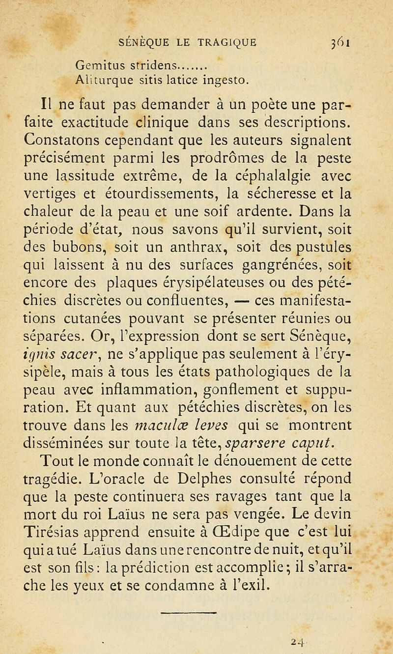 Gemitus stridens Ali turque sitis latice ingesto. Il ne faut pas demander à un poète une par- faite exactitude clinique dans ses descriptions. Constatons cependant que les auteurs signalent précisément parmi les prodromes de la peste une lassitude extrême, de la céphalalgie avec vertiges et étourdissements, la sécheresse et la chaleur de la peau et une soif ardente. Dans la période d'état, nous savons qu'il survient, soit des bubons, soit un anthrax, soit des pustules qui laissent à nu des surfaces gangrenées, soit encore des plaques érysipélateuses ou des pété- chies discrètes ou confluentes, — ces manifesta- tions cutanées pouvant se présenter réunies ou séparées. Or, l'expression dont se sert Sénèque, ignis sacer, ne s'applique pas seulement à l'éry- sipèle, mais à tous les états pathologiques de la peau avec inflammation, gonflement et suppu- ration. Et quant aux pétéchies discrètes, on les trouve dans les maculœ levés qui se montrent disséminées sur toute la tête, sparsere caput. Tout le monde connaît le dénouement de cette tragédie. L'oracle de Delphes consulté répond que la peste continuera ses ravages tant que la mort du roi Laïus ne sera pas vengée. Le devin Tirésias apprend ensuite à Œdipe que c'est lui qui a tué Laïus dans une rencontre de nuit, et qu'il est son fils: la prédiction est accomplie; il s'arra- che les yeux et se condamne à l'exil. 24