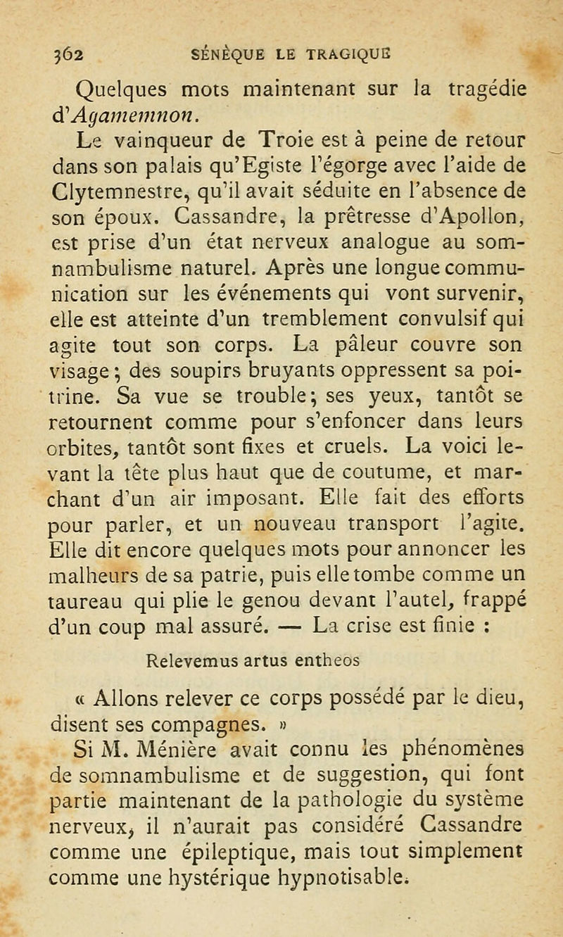 Quelques mots maintenant sur la tragédie dCAgamemnon. Le vainqueur de Troie est à peine de retour dans son palais qu'Egiste régorge avec l'aide de Clytemnestre, qu'il avait séduite en l'absence de son époux. Cassandre, la prêtresse d'Apollon, est prise d'un état nerveux analogue au som- nambulisme naturel. Après une longue commu- nication sur les événements qui vont survenir, elle est atteinte d'un tremblement convulsifqui agite tout son corps. La pâleur couvre son visage ; des soupirs bruyants oppressent sa poi- trine. Sa vue se trouble; ses yeux, tantôt se retournent comme pour s'enfoncer dans leurs orbites, tantôt sont fixes et cruels. La voici le- vant la tête plus haut que de coutume, et mar- chant d'un air imposant. Elle fait des efforts pour parler, et un nouveau transport l'agite. Elle dit encore quelques mots pour annoncer les malheurs de sa patrie, puis elle tombe comme un taureau qui plie le genou devant l'autel, frappé d'un coup mal assuré. — La crise est finie : Relevemus artus entheos « Allons relever ce corps possédé par le dieu, disent ses compagnes. » Si M. Ménière avait connu les phénomènes de somnambulisme et de suggestion, qui font partie maintenant de la pathologie du système nerveux, il n'aurait pas considéré Cassandre comme une épileptique, mais tout simplement comme une hystérique hypnotisable*