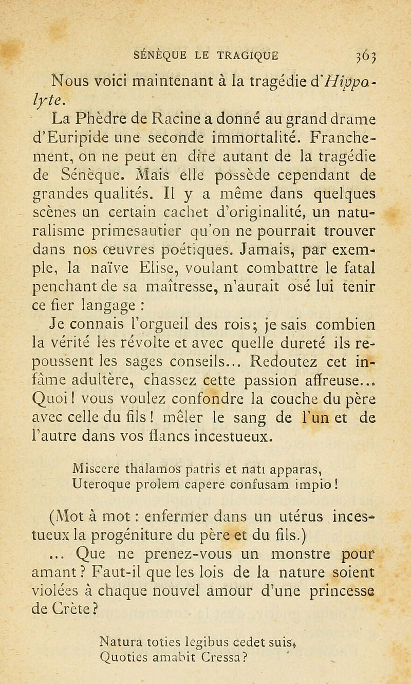 Nous voici maintenant à la tragédie d'Hippa- lyte. La Phèdre de Racine a donné au grand drame d'Euripide une seconde immortalité. Franche- ment, on ne peut en dire autant de la tragédie de Sénèque. Mais elle possède cependant de grandes qualités. Il y a même dans quelques scènes un certain cachet d'originalité, un natu- ralisme primesautier qu'on ne pourrait trouver dans nos œuvres poétiques. Jamais, par exem- ple, la naïve Elise, voulant combattre le fatal penchant de sa maîtresse, n'aurait osé lui tenir ce fier langage : Je connais l'orgueil des rois; je sais combien la vérité les révolte et avec quelle dureté ils re- poussent les sages conseils... Redoutez cet in- fâme adultère, chassez cette passion affreuse... Quoi î vous voulez confondre la couche du père avec celle du fils ! mêler le sang de l'un et de l'autre dans vos flancs incestueux. Miscere thalamos patris et nati apparas, Uteroque prolem capere confusam impio! (Mot à mot : enfermer dans un utérus inces- tueux la progéniture du père et du fils.) ... Que ne prenez-vous un monstre pour amant ? Faut-il que les lois de la nature soient violées à chaque nouvel amour d'une princesse de Crète ? Natura toties legibus cedet suis* Quoties amabit Cressa?
