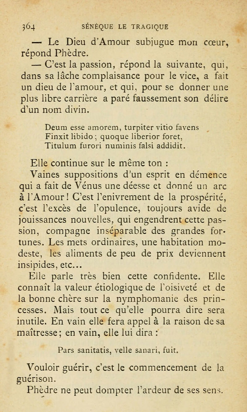 — Le Dieu d'Amour subjugue mon cœur, répond Phèdre. — C'est la passion, répond la suivante, qui, dans sa lâche complaisance pour le vice, a fait un dieu de l'amour, et qui, pour se donner une plus libre carrière a paré faussement son délire d'un nom divin. Deum esse amorem, turpiter vitio favens Finxit libido ; quoque liberior foret, Titulum furori numinis falsi addidit. Elle continue sur le même ton : Vaines suppositions d'un esprit en démence qui a fait de Vénus une déesse et donné un arc à l'Amour! C'est l'enivrement de la prospérité, c'est l'excès de l'opulence, toujours avide de jouissances nouvelles, qui engendrent cette pas- sion, compagne inséparable des grandes for- tunes. Les mets ordinaires, une habitation mo- deste, les aliments de peu de prix deviennent insipides, etc.. Elle parle très bien cette confidente. Elle connaît la valeur étiologique de l'oisiveté et de la bonne chère sur la n}rmphomanie des prin- cesses. Mais tout ce qu'elle pourra dire sera inutile. En vain elle fera appel à la raison de sa maîtresse; en vain, elle lui dira : Pars sanitatis, velle sanari, fuit. Vouloir guérir, c'est le commencement de la guérison. Phèdre ne peut dompter l'ardeur de ses sens.