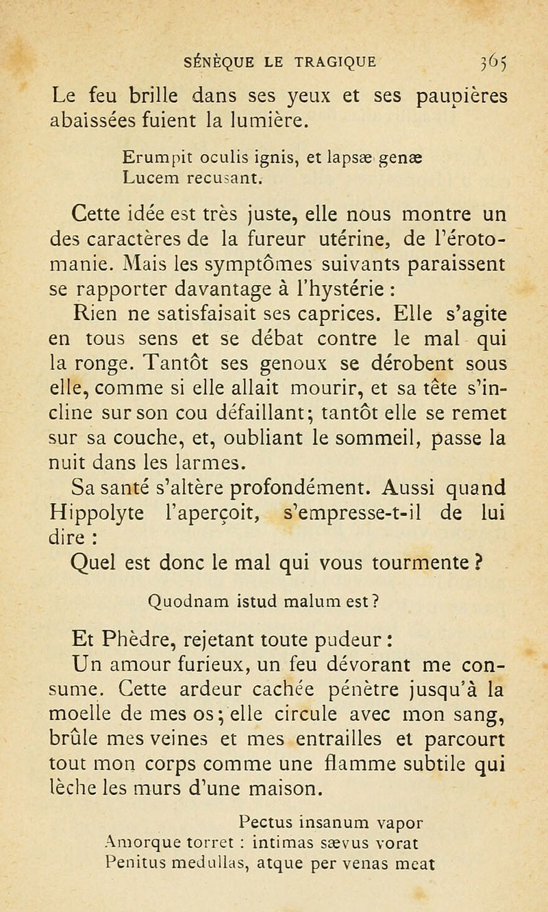 Le feu brille dans ses yeux et ses paupières abaissées fuient la lumière. Erumpit oculis ignis, et lapsae genae Lucem récusant. Cette idée est très juste, elle nous montre un des caractères de la fureur utérine, de l'éroto- manie. Mais les symptômes suivants paraissent se rapporter davantage à l'hystérie : Rien ne satisfaisait ses caprices. Elle s'agite en tous sens et se débat contre le mal qui la ronge. Tantôt ses genoux se dérobent sous elle, comme si elle allait mourir, et sa tête s'in- cline sur son cou défaillant; tantôt elle se remet sur sa couche, et, oubliant le sommeil, passe la nuit dans les larmes. Sa santé s'altère profondément. Aussi quand Hippolyte l'aperçoit, s'empresse-t-il de lui dire : Quel est donc le mal qui vous tourmente ? Quodnam istud malum est? Et Phèdre, rejetant toute pudeur : Un amour furieux, un feu dévorant me con- sume. Cette ardeur cachée pénètre jusqu'à la moelle de mes os; elle circule avec mon sang, brûle mes veines et mes entrailles et parcourt tout mon corps comme une flamme subtile qui lèche les murs d'une maison. Pectus insanum vapor Amorque torret : intimas ssevus vorat Penitus medullas, atque per venas méat
