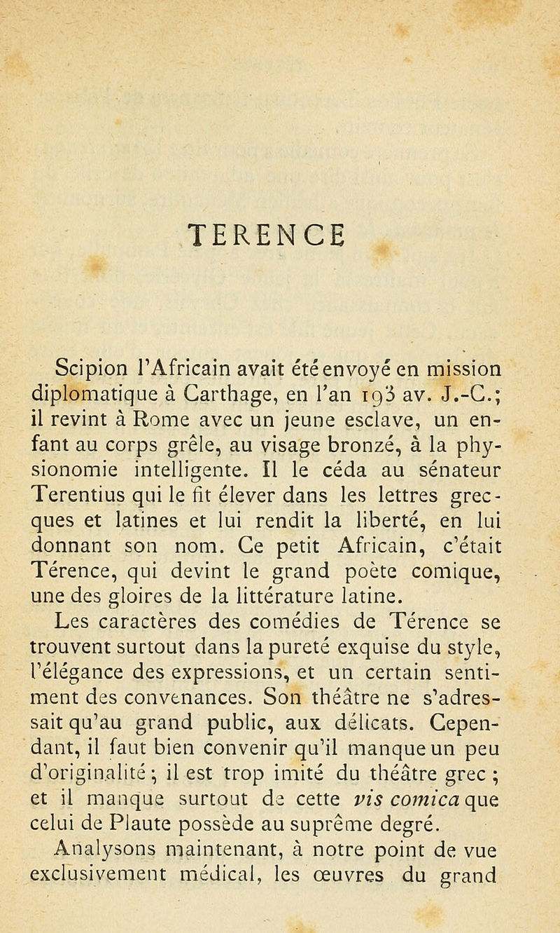 TERENCE Scipion l'Africain avait été envoyé en mission diplomatique à Garthage, en l'an io/3 av. J.-C; il revint à Rome avec un jeune esclave, un en- fant au corps grêle, au visage bronzé, à la phy- sionomie intelligente. Il le céda au sénateur Terentius qui le fit élever dans les lettres grec- ques et latines et lui rendit la liberté, en lui donnant son nom. Ce petit Africain, c'était Térence, qui devint le grand poète comique, une des gloires de la littérature latine. Les caractères des comédies de Térence se trouvent surtout dans la pureté exquise du style, l'élégance des expressions, et un certain senti- ment des convenances. Son théâtre ne s'adres- sait qu'au grand public, aux délicats. Cepen- dant, il faut bien convenir qu'il manque un peu d'originalité ; il est trop imité du théâtre grec ; et il manque surtout de cette vis comica que celui de PJaute possède au suprême degré. Analysons maintenant, à notre point de vue exclusivement médical, les œuvres du grand