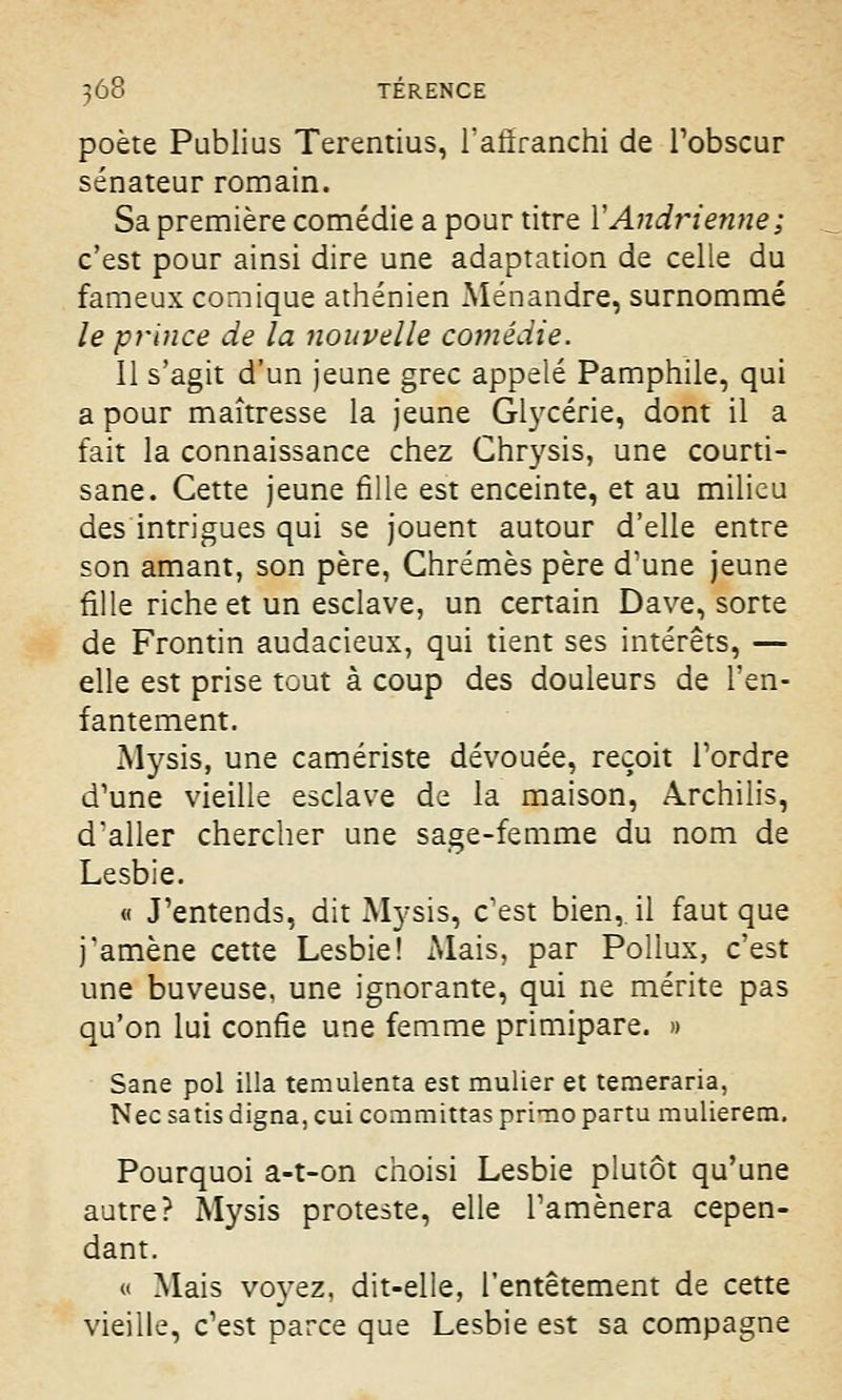 poète Publius Terentius, l'affranchi de l'obscur sénateur romain. Sa première comédie a pour titre VAndrienne; c'est pour ainsi dire une adaptation de celle du fameux comique athénien Ménandre, surnommé le prince de la nouvelle comédie. Il s'agit d'un jeune grec appelé Pamphile, qui a pour maîtresse la jeune Glycérie, dont il a fait la connaissance chez Ghrysis, une courti- sane. Cette jeune fille est enceinte, et au milieu des intrigues qui se jouent autour d'elle entre son amant, son père, Chrêmes père d'une jeune fille riche et un esclave, un certain Dave, sorte de Frontin audacieux, qui tient ses intérêts, — elle est prise tout à coup des douleurs de l'en- fantement. Mysis, une carriériste dévouée, reçoit Tordre d'une vieille esclave de la maison, Archilis, d'aller chercher une sage-femme du nom de Lesbie. « J'entends, dit Mysis, c'est bien,, il faut que j'amène cette Lesbie! Mais, par Poliux, c'est une buveuse, une ignorante, qui ne mérite pas qu'on lui confie une femme primipare. » Sane pol illa temulenta est mulier et temeraria, Nec satis digna, cui committas primo partu mulierem. Pourquoi a-t-on choisi Lesbie plutôt qu'une autre? Mysis proteste, elle l'amènera cepen- dant. « Mais voyez, dit-elle, l'entêtement de cette vieille, c'est parce que Lesbie est sa compagne