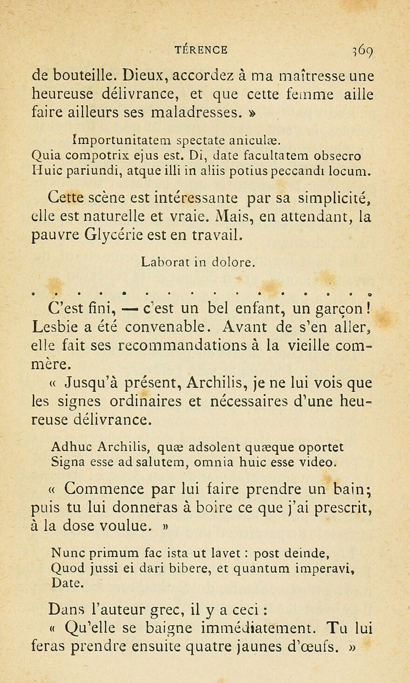 de bouteille. Dieux, accordez à ma maîtresse une heureuse délivrance, et que cette femme aille faire ailleurs ses maladresses. » Importunitatem spectate aniculce. Quia compotrix ejus est. Di, date facultatem obsecro Huic pariundi, atque illi in aliis potius peccandi locum. Cette scène est intéressante par sa simplicité, elle est naturelle et vraie. Mais, en attendant, la pauvre Glycérie est en travail. Laborat in dolore. C'est fini, — c'est un bel enfant, un garçon ! Lesbie a été convenable. Avant de s'en aller, elle fait ses recommandations à la vieille com- mère. « Jusqu'à présent, Archilis, je ne lui vois que les signes ordinaires et nécessaires d'une heu- reuse délivrance. Adhuc Archilis, quee adsolent quaaque oportet Signa esse adsalutem, omnia huic esse video. « Commence par lui faire prendre un bain; puis tu lui donneras à boire ce que j'ai prescrit, à la dose voulue. » Nunc primum fac ista ut lavet : post deinde, Quod jussi ei dan bibere, et quantum imperavi, Date. Dans l'auteur grec, il y a ceci : « Qu'elle se baigne immédiatement. Tu lui feras prendre ensuite quatre jaunes d'œufs. »