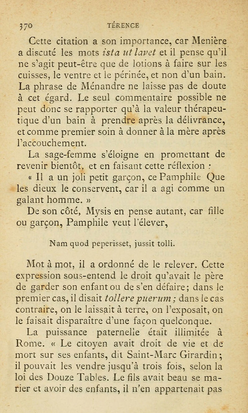 Cette citation a son importance, car Menière a discuté les mots ista ut lavet et il pense qu'il ne s'agit peut-être que de lotions à faire sur les cuisses, le ventre et le périnée, et non d'un bain. La phrase de Ménandre ne laisse pas de doute à cet égard. Le seul commentaire possible ne peut donc se rapporter qu'à la valeur thérapeu- tique d'un bain à prendre après la délivrance, et comme premier soin à donner à la mère après l'accouchement. La sage-femme s'éloigne en promettant de revenir bientôt, et en faisant cette réflexion : « Il a un joli petit garçon, ce Pamphilc Que les dieux le conservent, car il a agi comme un galant homme. » De son côté, Mysis en pense autant, car fille ou garçon, Pamphile veut l'élever, Nam quod peperisset, jussit tolli. Mot à mot, il a ordonné de le relever. Cette expression sous-entend le droit qu'avait le père de garder son enfant ou de s'en défaire; dans le premier cas, il disait tollere pueriim ; dans le cas contraire, on le laissait à terre, on l'exposait, on le faisait disparaître d'une façon quelconque. La puissance paternelle était illimitée à Rome. « Le citoyen avait droit de vie et de mort sur ses enfants, dit Saint-Marc Girardin ; il pouvait les vendre jusqu'à trois fois, selon la loi des Douze Tables. Le fils avait beau se ma- rier et avoir des enfants, il n'en appartenait pas