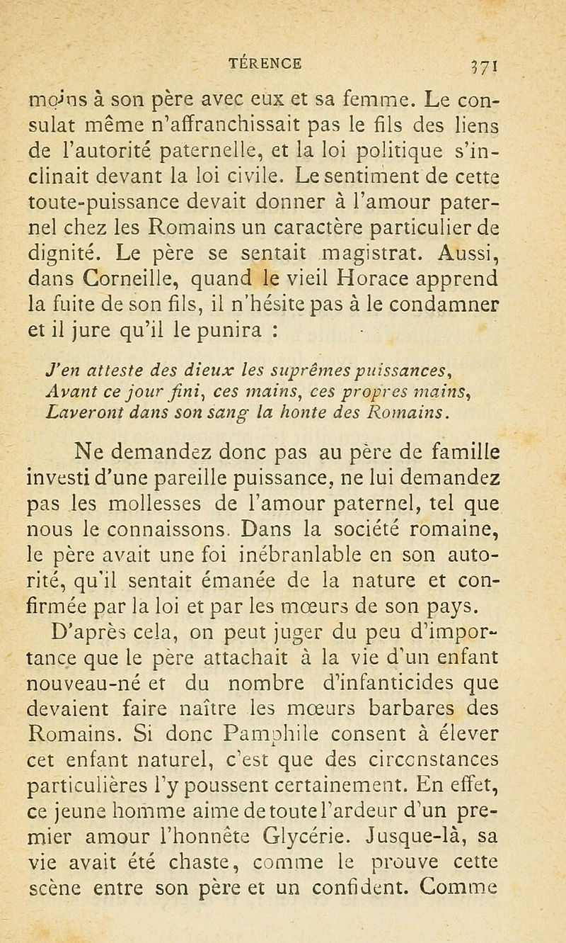 mqj'ns à son père avec eux et sa femme. Le con- sulat même n'affranchissait pas le fils des liens de l'autorité paternelle, et la loi politique s'in- clinait devant la loi civile. Le sentiment de cette toute-puissance devait donner à l'amour pater- nel chez les Romains un caractère particulier de dignité. Le père se sentait magistrat. Aussi, dans Corneille, quand le vieil Horace apprend la fuite de son fils, il n'hésite pas à le condamner et il jure qu'il le punira : J'en atteste des dieux les suprêmes puissances, Avant ce jour fini, ces mains, ces propres mains, Laveront dans son sang- la honte des Romains. Ne demandez donc pas au père de famille investi d'une pareille puissance, ne lui demandez pas les mollesses de l'amour paternel, tel que nous le connaissons. Dans la société romaine, le père avait une foi inébranlable en son auto- rité, qu'il sentait émanée de la nature et con- firmée par la loi et par les mœurs de son pays. D'après cela, on peut juger du peu d'impor- tance que le père attachait à la vie d'un enfant nouveau-né et du nombre d'infanticides que devaient faire naître les mœurs barbares des Romains. Si donc Pamphile consent à élever cet enfant naturel, c'est que des circonstances particulières l'y poussent certainement. En effet, ce jeune homme aime de toute l'ardeur d'un pre- mier amour l'honnête Glycérie. Jusque-là, sa vie avait été chaste, comme le prouve cette scène entre son père et un confident. Gomme