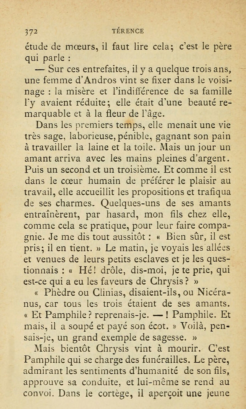 étude de mœurs, il faut lire cela; c'est le père qui parle : — Sur ces entrefaites, il y a quelque trois ans, une femme d'Andros vint se fixer dans le voisi- nage : la misère et l'indifférence de sa famille l*y avaient réduite ; elle était d'une beauté re- marquable et à la fleur de l'âge. Dans les premiers temps, elle menait une vie très sage, laborieuse, pénible, gagnant son pain à travailler la laine et la toile. Mais un jour un amant arriva avec les mains pleines d'argent. Puis un second et un troisième. Et comme il est dans le cœur humain de préférer le plaisir au travail, elle accueillit les propositions et trafiqua de ses charmes. Quelques-uns de ses amants entraînèrent, par hasard, mon fils chez elle, comme cela se pratique, pour leur faire compa- gnie. Je me dis tout aussitôt : « Bien sûr, il est pris; il en tient. » Le matin, je voyais les allées et venues de leurs petits esclaves et je les ques- tionnais : « Hé! drôle, dis-moi, je te prie, qui est-ce qui a eu les faveurs de Ghrysis ? » « Phèdre ou Glinias, disaient-ils, ou Nicéra- nus, car tous les trois étaient de ses amants. « Et Pamphile? reprenais-je. — ! Pamphile. Et mais, il a soupe et payé son écot. » Voilà, pen- sais-je, un grand exemple de sagesse. » Mais bientôt Chrysis vint à mourir. C'est Pamphile qui se charge des funérailles. Le père, admirant les sentiments d'humanité de son fils, approuve sa conduite, et lui-même se rend au convoi. Dans le cortège, il aperçoit une jeune