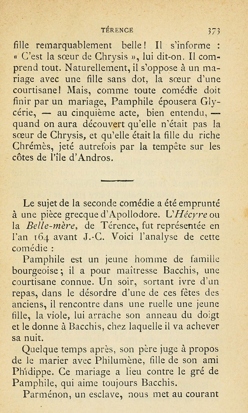 fille remarquablement belle! Il s'informe : « C'est la sœur de Ghrysis », lui dit-on. Il com- prend tout. Naturellement, il s'oppose à un ma- riage avec une fille sans dot, la sœur d'une courtisane! Mais, comme toute comédie doit finir par un mariage, Pamphile épousera Gly- cérie, — au cinquième acte, bien entendu, — quand on aura découvert qu'elle n'était pas la sœur de Ghrysis, et qu'elle était la fille du riche Chrêmes, jeté autrefois par la tempête sur les côtes de l'île d'Andros. Le sujet de la seconde comédie a été emprunté à une pièce grecque d'Apollodore. UHécyre ou la Belle-mère, de Térence, fut représentée en l'an [64 avant J.-C. Voici l'analyse de cette comédie : Pamphile est un jeune homme de famille bourgeoise ; il a pour maîtresse Bacchis, une courtisane connue. Un soir, sortant ivre d'un repas, dans le désordre d'une de ces fêtes des anciens, il rencontre dans une ruelle une jeune fille, la viole, lui arrache son anneau du doigt et le donne à Bacchis, chez laquelle il va achever sa nuit. Quelque temps après, son père juge à propos de le marier avec Philumène, fille de son ami Phîdippe. Ce mariage a lieu contre le gré de Pamphile, qui aime toujours Bacchis. Parménon, un esclave, nous met au courant