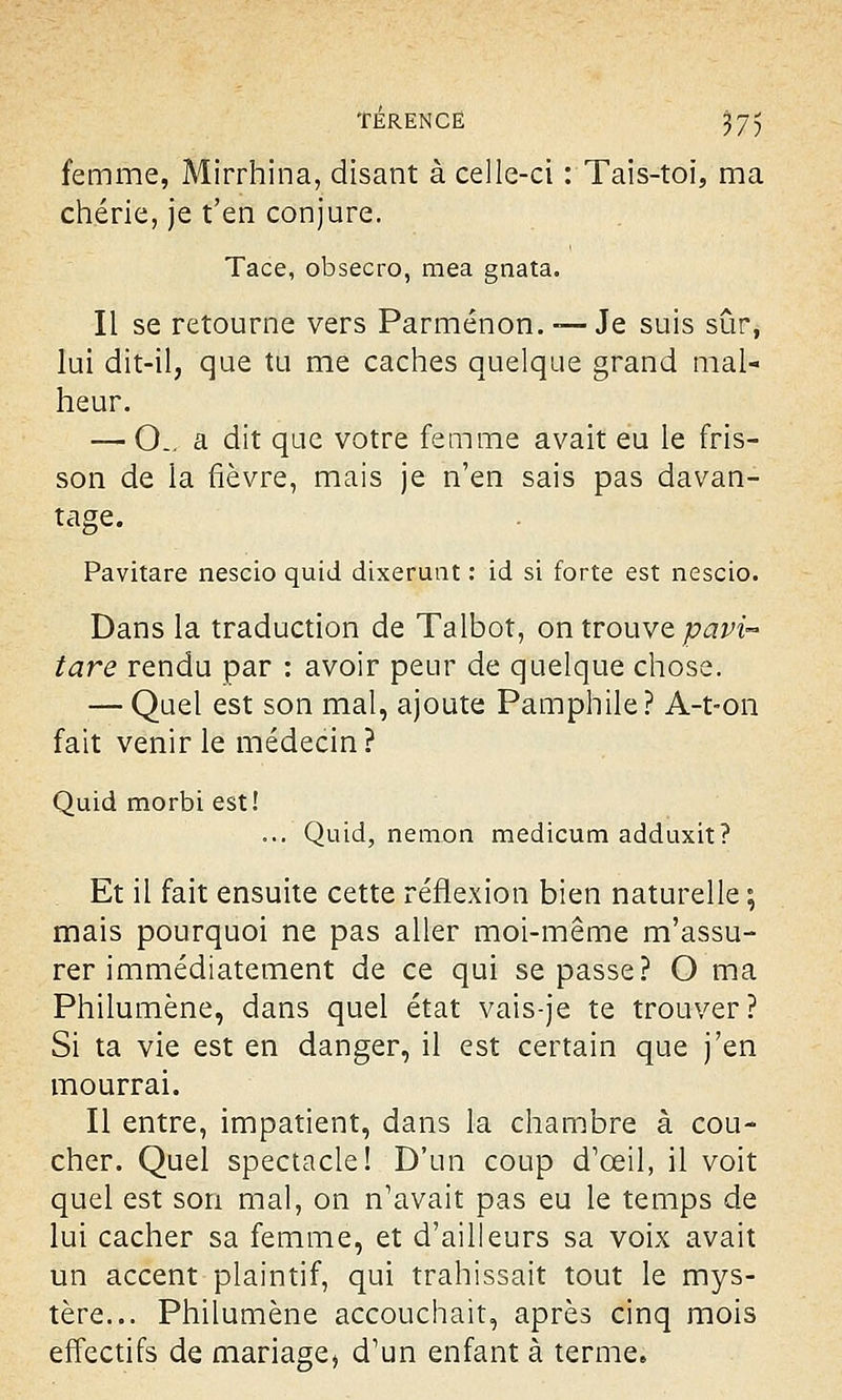 TÉRENCË J75 femme, Mirrhina, disant à celle-ci : Tais-toi, ma chérie, je t'en conjure. Tace, obsecro, mea gnata. Il se retourne vers Parménon. —Je suis sûr, lui dit-il, que tu me caches quelque grand mal- heur. — CL- a dit que votre femme avait eu le fris- son de la fièvre, mais je n'en sais pas davan- tage. Pavitare nescio quid dixerunt : id si forte est nescio. Dans la traduction de Talbot, on trouve pavi- tare rendu par : avoir peur de quelque chose. — Quel est son mal, ajoute Pamphile? A-t-on fait venir le médecin ? Quid morbi est! ... Quid, nemon medicum adduxit? Et il fait ensuite cette réflexion bien naturelle ; mais pourquoi ne pas aller moi-même réassu- rer immédiatement de ce qui se passe? O ma Philumène, dans quel état vais-je te trouver? Si ta vie est en danger, il est certain que j'en mourrai. Il entre, impatient, dans la chambre à cou- cher. Quel spectacle! D'un coup d'oeil, il voit quel est son mal, on n'avait pas eu le temps de lui cacher sa femme, et d'ailleurs sa voix avait un accent plaintif, qui trahissait tout le mys- tère... Philumène accouchait, après cinq mois effectifs de mariage, d'un enfant à terme.