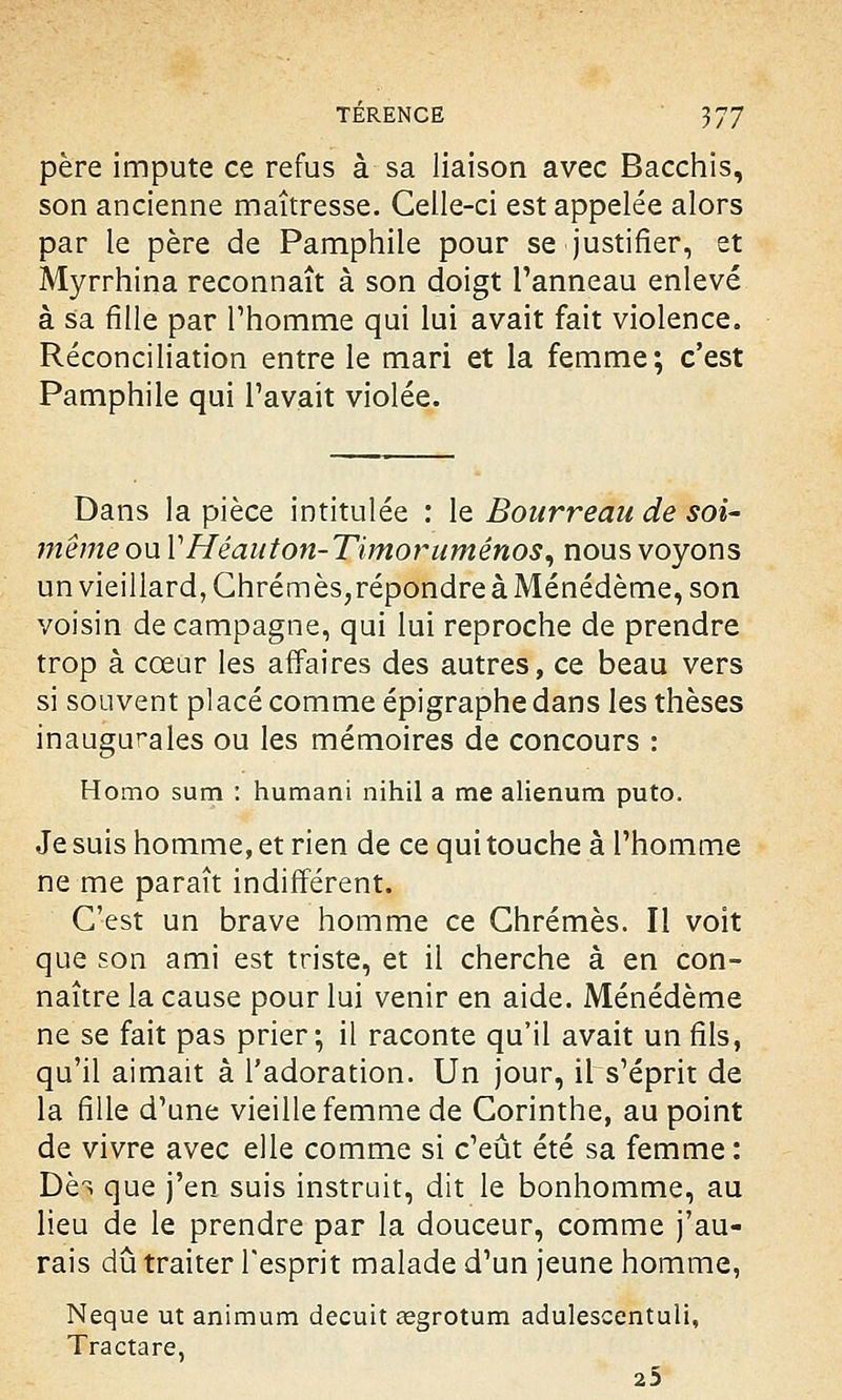 père impute ce refus à sa liaison avec Bacchis, son ancienne maîtresse. Celle-ci est appelée alors par le père de Pamphiie pour se justifier, et Myrrhina reconnaît à son doigt l'anneau enlevé à sa fille par l'homme qui lui avait fait violence. Réconciliation entre le mari et la femme; c'est Pamphiie qui Pavait violée. Dans la pièce intitulée : le Bourreau de soi- même ou YHéauton-Timorumênos, nous voyons un vieillard, Chrêmes,répondre à Ménédème, son voisin de campagne, qui lui reproche de prendre trop à cœur les affaires des autres, ce beau vers si souvent placé comme épigraphe dans les thèses inaugurales ou les mémoires de concours : Homo sum : humani nihil a me alienum puto. Je suis homme, et rien de ce qui touche à l'homme ne me paraît indifférent. C'est un brave homme ce Chrêmes. Il voit que son ami est triste, et il cherche à en con- naître la cause pour lui venir en aide. Ménédème ne se fait pas prier-, il raconte qu'il avait un fils, qu'il aimait à l'adoration. Un jour, il s'éprit de la fille d'une vieille femme de Corinthe, au point de vivre avec elle comme si c'eût été sa femme : Dèï que j'en suis instruit, dit le bonhomme, au lieu de le prendre par la douceur, comme j'au- rais dû traiter l'esprit malade d'un jeune homme, Neque ut animum decuit œgrotum adulescentuli, Tractare, 25