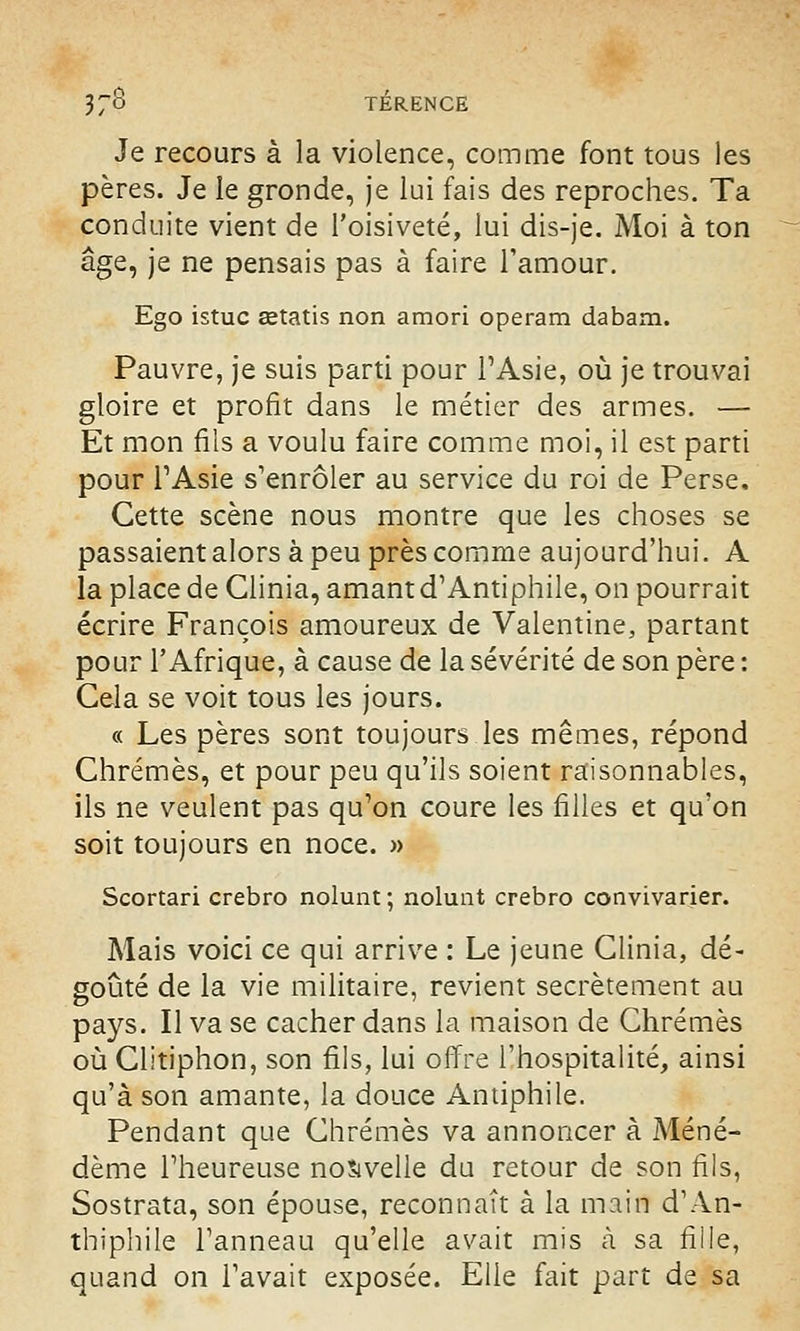 Je recours à la violence, comme font tous les pères. Je le gronde, je lui fais des reproches. Ta conduite vient de l'oisiveté, lui dis-je. Moi à ton âge, je ne pensais pas à faire l'amour. Ego istuc œtatis non amori operam dabam. Pauvre, je suis parti pour l'Asie, où je trouvai gloire et profit dans le métier des armes. — Et mon fils a voulu faire comme moi, il est parti pour l'Asie s'enrôler au service du roi de Perse, Cette scène nous montre que les choses se passaient alors à peu près comme aujourd'hui. A la place de Clinia, amant d'Antiphile, on pourrait écrire François amoureux de Valentine, partant pour l'Afrique, à cause de la sévérité de son père : Cela se voit tous les jours. « Les pères sont toujours les mêmes, répond Chrêmes, et pour peu qu'ils soient raisonnables, ils ne veulent pas qu'on coure les filles et qu'on soit toujours en noce. » Scortari crebro nolunt ; nolunt crebro convivarier. Mais voici ce qui arrive : Le jeune Clinia, dé- goûté de la vie militaire, revient secrètement au pays. Il va se cacher dans la maison de Chrêmes où Clitiphon, son fils, lui offre l'hospitalité, ainsi qu'à son amante, la douce Antiphile. Pendant que Chrêmes va annoncer à Méné- dème l'heureuse nouvelle du retour de son fils, Sostrata, son épouse, reconnaît à la main d'An- thiphile l'anneau qu'elle avait mis à sa fille, quand on l'avait exposée. Elle fait part de sa