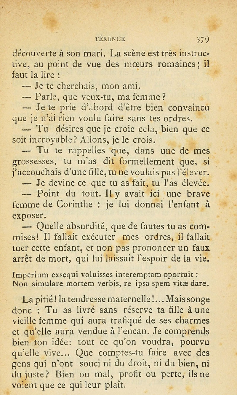 découverte à son mari. La scène est très instruc- tive, au point de vue des mœurs romaines; il faut la lire : — Je te cherchais, mon ami. — Parle, que veux-tu, ma femme? — Je te prie d'abord d'être bien convaincu que je n'ai rien voulu faire sans tes ordres. — Tu désires que je croie cela, bien que ce soit incroyable? Allons, je le crois. — Tu te rappelles que, dans une de mes grossesses, tu m'as dit formellement que, si j'accouchais d'une fille, tu ne voulais pas l'élever. -— Je devine ce que tu as fait, tu l'as élevée. ■— Point du tout. Il y avait ici une brave femme de Corinthe : je lui donnai l'enfant à exposer. — Quelle absurdité, que de fautes tu as com- mises! Il fallait exécuter mes ordres, il fallait tuer cette enfant, et non pas prononcer un faux arrêt de mort, qui lui laissait l'espoir de la vie. Imperium exsequi voluisses interemptam oportuit : Non simulare mortem verbis, re ipsa spem vitse dare. La pitié ! la tendresse maternelle !... Mais songe donc : Tu as livré sans réserve ta fille à une vieille femme qui aura trafiqué de ses charmes et qu'elle aura vendue à l'encan. Je comprends bien ton idée: tout ce qu'on voudra, pourvu qu'elle vive... Que comptes-tu faire avec des gens qui n'ont souci ni du droit, ni du bien, ni du juste? Bien ou mal, profit ou perte, ils ne voient que ce qui leur plaît.