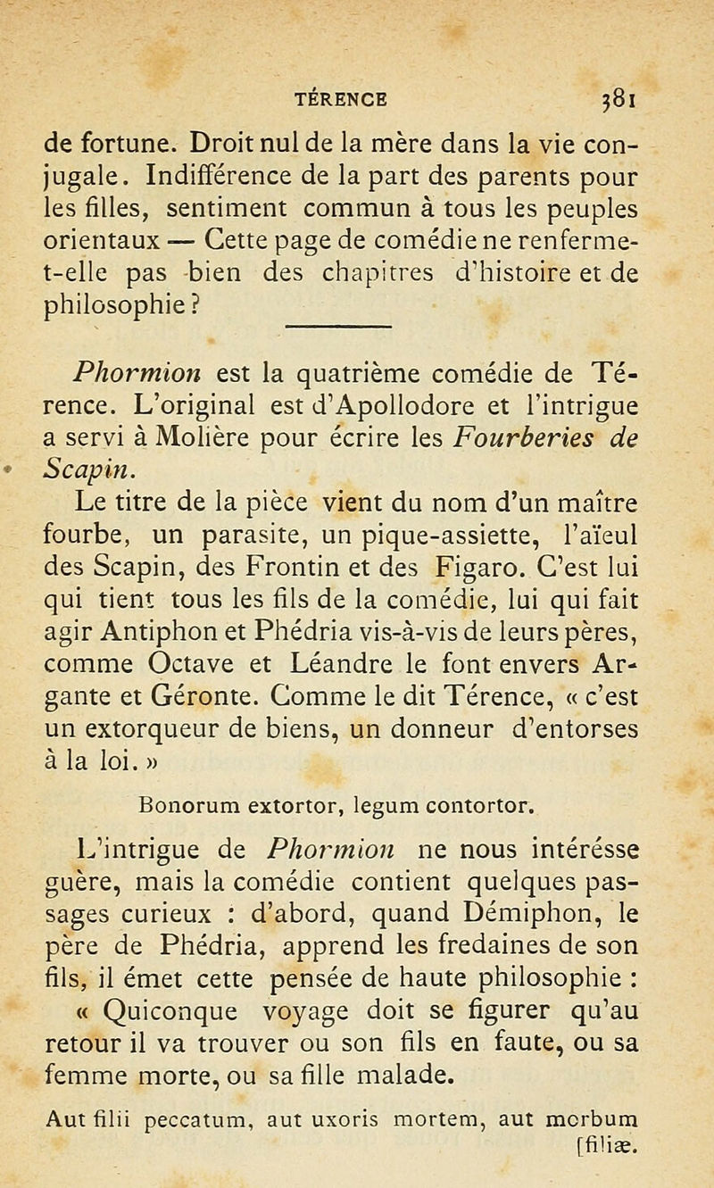 de fortune. Droit nul de la mère dans la vie con- jugale. Indifférence de la part des parents pour les filles, sentiment commun à tous les peuples orientaux — Cette page de comédie ne renferme- t-elle pas -bien des chapitres d'histoire et de philosophie? Phormion est la quatrième comédie de Té- rence. L'original est d'Apollodore et l'intrigue a servi à Molière pour écrire les Fourberies de Scapin. Le titre de la pièce vient du nom d'un maître fourbe, un parasite, un pique-assiette, l'aïeul des Scapin, des Frontin et des Figaro. C'est lui qui tient tous les fils de la comédie, lui qui fait agir Antiphon et Phédria vis-à-vis de leurs pères, comme Octave et Léandre le font envers Ar- gante et Géronte. Comme le dit Térence, « c'est un extorqueur de biens, un donneur d'entorses à la loi. » Bonorum extortor, legum contortor. L'intrigue de Phormion ne nous intéresse guère, mais la comédie contient quelques pas- sages curieux : d'abord, quand Démiphon, le père de Phédria, apprend les fredaines de son fils, il émet cette pensée de haute philosophie : « Quiconque voyage doit se figurer qu'au retour il va trouver ou son fils en faute, ou sa femme morte, ou sa fille malade. Aut filii peccatum, aut uxoris mortem, aut mcrbum [filiae.
