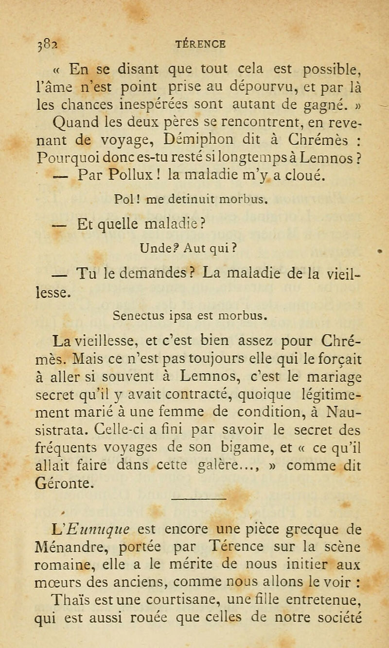 « En se disant que tout cela est possible, l'âme n'est point prise au dépourvu, et par là les chances inespérées sont autant de gagné. » Quand les deux pères se rencontrent, en reve- nant de voyage, Démiphon dit à Chrêmes : Pourquoi donc es-tu resté si longtemps à Lemnos ? — Par Pollux ! la maladie m'y a cloué. Pol! me detinuit morbus. — Et quelle maladie ? Unde? Aut qui? — Tu le demandes ? La maladie de la vieil- lesse. Senectus ipsa est morbus. La vieillesse, et c'est bien assez pour Chrê- mes. Mais ce n'est pas toujours elle qui le forçait à aller si souvent à Lemnos, c'est le mariage secret qu'il y avait contracté, quoique légitime- ment marié à une femme de condition, à Nau- sistrata. Celle-ci a fini par savoir le secret des fréquents voyages de son bigame, et « ce qu'il allait faire dans cette galère..., » comme dit Géronte. L'Eunuque est encore une pièce grecque de Ménandre, portée par Térence sur la scène romaine, elle a le mérite de nous initier aux mœurs des anciens, comme nous allons le voir : Thaïs est une courtisane, une fille entretenue, qui est aussi rouée que celles de notre société