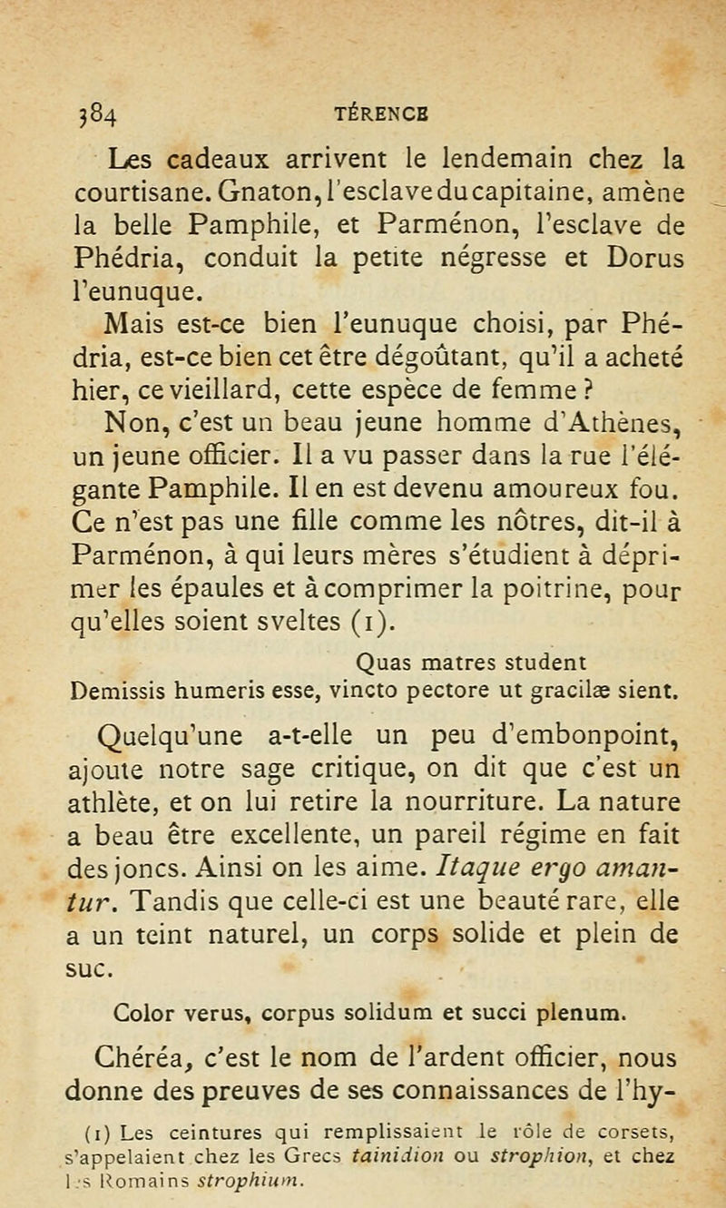Les cadeaux arrivent le lendemain chez la courtisane. Gnaton,l'esclaveducapitaine, amène la belle Pamphile, et Parménon, l'esclave de Phédria, conduit la petite négresse et Dorus l'eunuque. Mais est-ce bien l'eunuque choisi, par Phé- dria, est-ce bien cet être dégoûtant, qu'il a acheté hier, ce vieillard, cette espèce de femme? Non, c'est un beau jeune homme d'Athènes, un jeune officier. Il a vu passer dans la rue l'élé- gante Pamphile. Il en est devenu amoureux fou. Ce n'est pas une fille comme les nôtres, dit-il à Parménon, à qui leurs mères s'étudient à dépri- mer les épaules et à comprimer la poitrine, pour qu'elles soient sveltes (1). Quas matres student Demissis humeris esse, vincto pectore ut gracilag sient. Quelqu'une a-t-elle un peu d'embonpoint, ajoute notre sage critique, on dit que c'est un athlète, et on lui retire la nourriture. La nature a beau être excellente, un pareil régime en fait des joncs. Ainsi on les aime. Itaque eî'go aman- tur. Tandis que celle-ci est une beauté rare, elle a un teint naturel, un corps solide et plein de suc. Color verus, corpus solidum et succi plénum. Chéréa, c'est le nom de l'ardent officier, nous donne des preuves de ses connaissances de l'hy- (1) Les ceintures qui remplissaient le rôle de corsets, s'appelaient chez les Grecs tainidion ou strophion, et chez l-.'S Romains strophium.