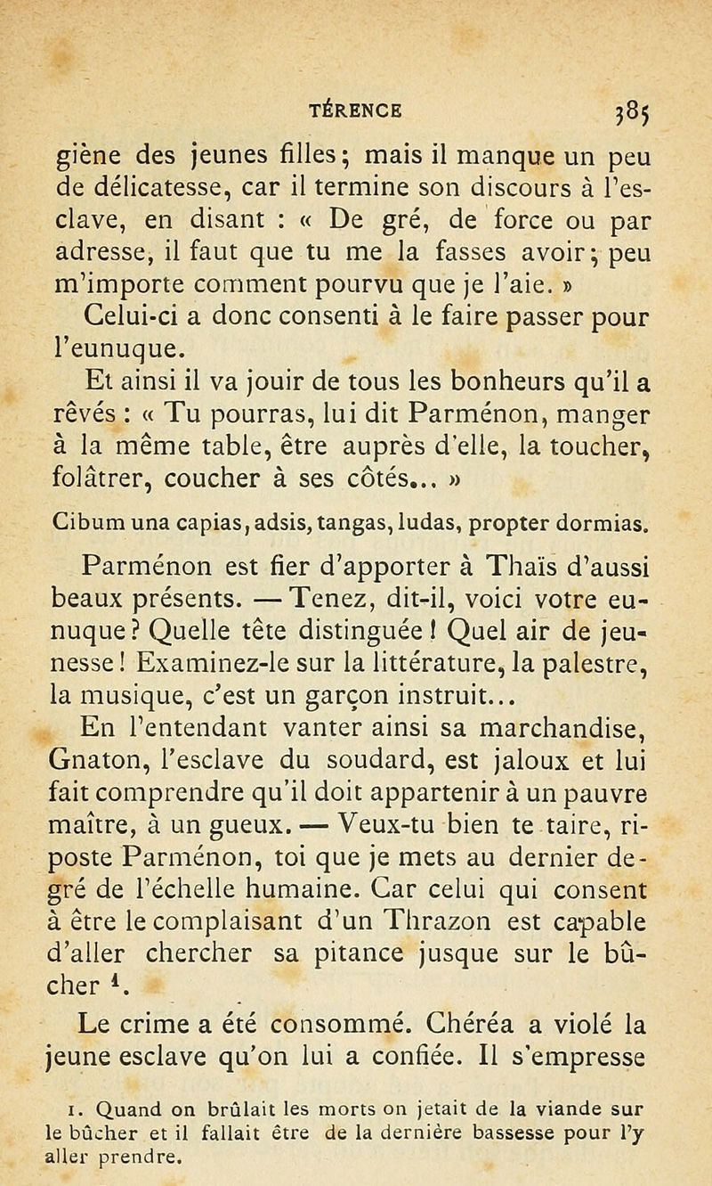 giène des jeunes filles; mais il manque un peu de délicatesse, car il termine son discours à l'es- clave, en disant : « De gré, de force ou par adresse, il faut que tu me la fasses avoir; peu m'importe comment pourvu que je l'aie. » Celui-ci a donc consenti à le faire passer pour l'eunuque. Et ainsi il va jouir de tous les bonheurs qu'il a rêvés : « Tu pourras, lui dit Parménon, manger à la même table, être auprès d'elle, la toucher, folâtrer, coucher à ses côtés.., » Cibumuna capias,adsis, tangas, ludas, propter dormias. Parménon est fier d'apporter à Thaïs d'aussi beaux présents. —Tenez, dit-il, voici votre eu- nuque? Quelle tête distinguée 1 Quel air de jeu- nesse ! Examinez-le sur la littérature, la palestre, la musique, c'est un garçon instruit... En l'entendant vanter ainsi sa marchandise, Gnaton, l'esclave du soudard, est jaloux et lui fait comprendre qu'il doit appartenir à un pauvre maître, à un gueux. — Veux-tu bien te taire, ri- poste Parménon, toi que je mets au dernier de- gré de l'échelle humaine. Car celui qui consent à être le complaisant d'un Thrazon est capable d'aller chercher sa pitance jusque sur le bû- cher l. Le crime a été consommé. Ghéréa a violé la jeune esclave qu'on lui a confiée. Il s'empresse 1. Quand on brûlait les morts on jetait de la viande sur le bûcher et il fallait être de la dernière bassesse pour l'y aller prendre.
