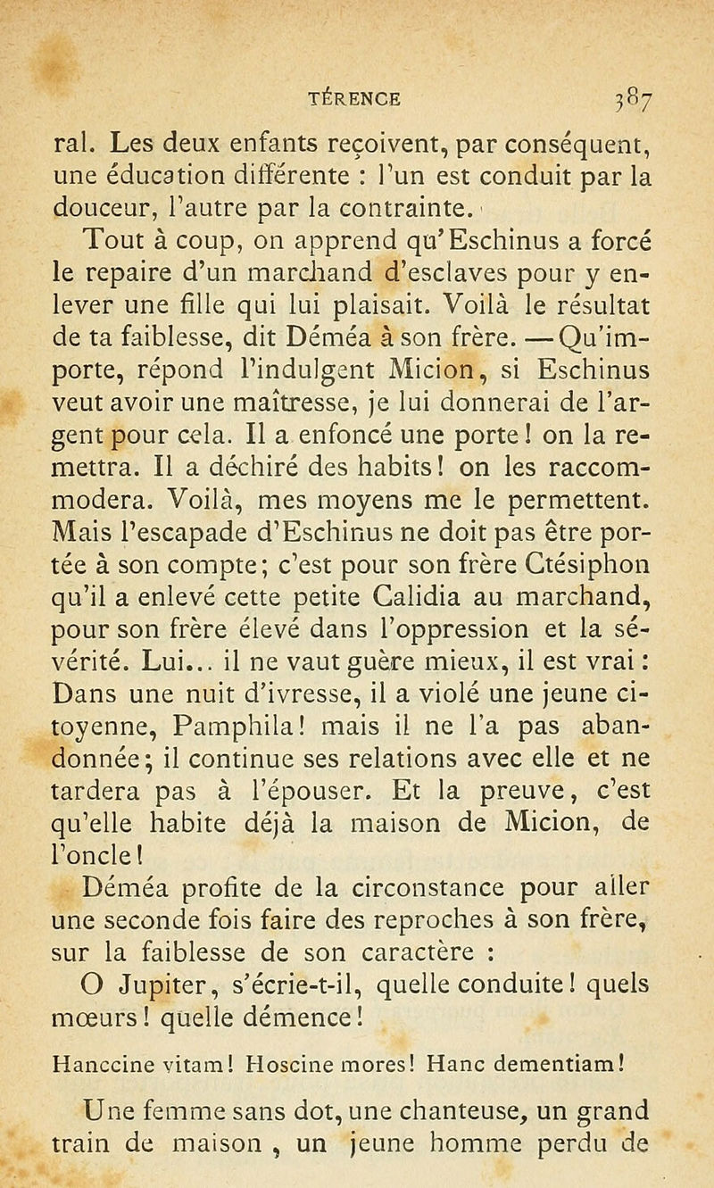 rai. Les deux enfants reçoivent, par conséquent, une éducation différente : l'un est conduit par la douceur, l'autre par la contrainte. < Tout à coup, on apprend qu'Eschinus a forcé le repaire d'un marchand d'esclaves pour y en- lever une fille qui lui plaisait. Voilà le résultat de ta faiblesse, dit Déméa à son frère. —Qu'im- porte, répond l'indulgent Micion, si Eschinus veut avoir une maîtresse, je lui donnerai de l'ar- gent pour cela. Il a enfoncé une porte ! on la re- mettra. Il a déchiré des habits ! on les raccom- modera. Voilà, mes moyens me le permettent. Mais l'escapade d'Eschinus ne doit pas être por- tée à son compte; c'est pour son frère Ctésiphon qu'il a enlevé cette petite Galidia au marchand, pour son frère élevé dans l'oppression et la sé- vérité. Lui... il ne vaut guère mieux, il est vrai : Dans une nuit d'ivresse, il a violé une jeune ci- toyenne, Pamphila! mais il ne l'a pas aban- donnée; il continue ses relations avec elle et ne tardera pas à l'épouser. Et la preuve, c'est qu'elle habite déjà la maison de Micion, de l'oncle! Déméa profite de la circonstance pour aller une seconde fois faire des reproches à son frère, sur la faiblesse de son caractère : O Jupiter, s'écrie-t-il, quelle conduite ! quels mœurs ! quelle démence ! Hanccine vitam! Hoscine mores! Hanc dementiam! Une femme sans dot, une chanteuse, un grand train de maison , un jeune homme perdu de