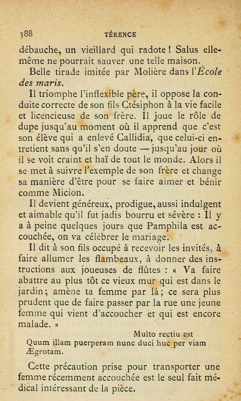 débauche, un vieillard qui radote ! Salus elle- même ne pourrait sauver une telle maison. Belle tirade imitée par Molière dans l'Ecole des maris. Il triomphe l'inflexible père, il oppose la con- duite correcte de son fils Ctésiphon à la vie facile et licencieuse de son frère. Il joue le rôle de dupe jusqu'au moment où il apprend que c'est son élève qui a enlevé Gallidia, que celui-ci en- tretient sans qu'il s'en doute — jusqu'au jour où il se voit craint et haï de tout le monde. Alors il se met à suivre l'exemple de son frère et change sa manière d'être pour se faire aimer et bénir comme Micion. Il devient généreux, prodigue, aussi indulgent et aimable qu'il fut jadis bourru et sévère : Il y a à peine quelques jours que Pamphila est ac- couchée, on va célébrer le mariage. Il dit à son fils occupé à recevoir les invités, à faire allumer les flambeaux, à donner des ins- tructions aux joueuses de flûtes : « Va faire abattre au plus tôt ce vieux mur qui est dans le jardin; amène ta femme par là; ce sera plus prudent que de faire passer par la rue une jeune femme qui vient d'accoucher et qui est encore malade. » Multo rectiu est Quum illam puerperam nunc duci hue per viam iEgrotam. Cette précaution prise pour transporter une femme récemment accouchée est le seul fait mé- dical intéressant de la pièce.