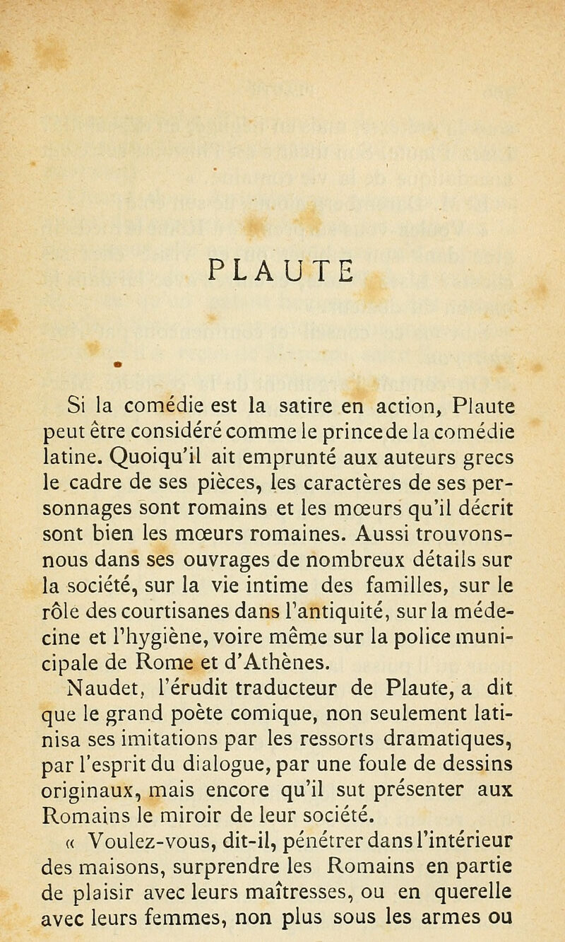 PLAUTE Si la comédie est la satire en action, Plaute peut être considéré comme le prince de la comédie latine. Quoiqu'il ait emprunté aux auteurs grecs le cadre de ses pièces, les caractères de ses per- sonnages sont romains et les mœurs qu'il décrit sont bien les mœurs romaines. Aussi trouvons- nous dans ses ouvrages de nombreux détails sur la société, sur la vie intime des familles, sur le rôle des courtisanes dans l'antiquité, sur la méde- cine et l'hygiène, voire même sur la police muni- cipale de Rome et d'Athènes. Naudet, l'érudit traducteur de Plaute, a dit que le grand poète comique, non seulement lati- nisa ses imitations par les ressorts dramatiques, par l'esprit du dialogue, par une foule de dessins originaux, mais encore qu'il sut présenter aux Romains le miroir de leur société. « Voulez-vous, dit-il, pénétrer dans l'intérieur des maisons, surprendre les Romains en partie de plaisir avec leurs maîtresses, ou en querelle avec leurs femmes, non plus sous les armes ou