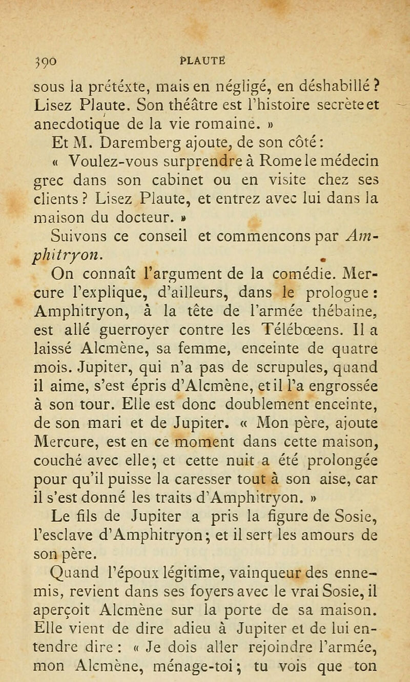 3Ç0 PLAUTË sous la prétexte, mais en négligé, en déshabillé? Lisez PJaute. Son théâtre est l'histoire secrète et anecdotique de la vie romaine. » Et M. Daremberg ajoute, de son côté: « Voulez-vous surprendre à Rome le médecin grec dans son cabinet ou en visite chez ses clients? Lisez Plaute, et entrez avec lui dans la maison du docteur. » Suivons ce conseil et commençons par Am- phitryon. On connaît l'argument de la comédie. Mer- cure l'explique, d'ailleurs, dans le prologue : Amphitryon, à la tête de l'armée thébaine, est allé guerroyer contre les Télébœens. Il a laissé Alcmène, sa femme, enceinte de quatre mois. Jupiter, qui n'a pas de scrupules, quand il aime, s'est épris d'Alcmène, et il l'a engrossée à son tour. Elle est donc doublement enceinte, de son mari et de Jupiter. « Mon père, ajoute Mercure, est en ce moment dans cette maison, couché avec elle; et cette nuit a été prolongée pour qu'il puisse la caresser tout à son aise, car il s'est donné les traits d'Amphitryon. » Le fils de Jupiter a pris la figure de Sosie, l'esclave d'Amphitryon; et il sert les amours de son père. Quand l'époux légitime, vainqueur des enne- mis, revient dans ses fo}rersavec le vrai Sosie, il aperçoit Alcmène sur la porte de sa maison. Elle vient de dire adieu à Jupiter et de lui en- tendre dire : « Je dois aller rejoindre l'armée, mon Alcmène, ménage-toi ; tu vois que ton